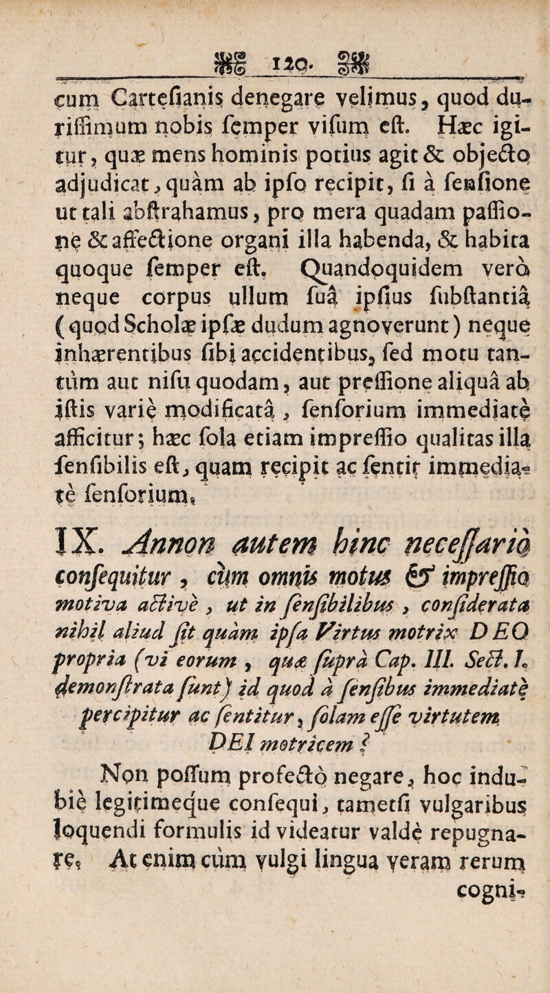 cum Cartefianis denegare velimus, quod du- riflimum nobis femper vifum eft. Hxc igi¬ tur, quae mens hominis potius agit & obje&q adjudicat^ quam ab ipfo recipit, fi a fenfione ut tali abftrahamus, pro mera quadam paffio- ne &affe<Sione organi illa habenda, & habita quoque femper eft. Quandoquidem vera neque corpus uljutn fua ipfius fubftantia ( quqd Scholae ipfie dudum agnoverunt) neque inhaerentibus fibi accidentibus, fed motu tan- tiim aut nifu quodam, aut prefiione aliqua ab iftis varie modificata , fenforium immedjate afficitur; h xc fola etiam impreffio qualitas illa fenfibilis eft., quam recipit ac fentit imfnedja? te fenforium? IX. Annon autem hinc necejjaria confequitur , chn omnis motus & impreffio motiva abUve , ut in fenjibilibw > conjiderata nihil aliud Jit quam ipfa Virtus motrix DEO propria (vi eorum , qua fupra Cap. III. Sebi, h demonjlrata funt) id quod d fenjibus immediate percipitur ac fentitur, folam ejje virtutem dei motricem ? Npn pofium profe&6 negare, hoc indu¬ bie legitimeque confequi, tametfi vulgaribus loquendi formulis id videatur valde repugna¬ re At enim ciim vulgi lingua veram rerum cogni-