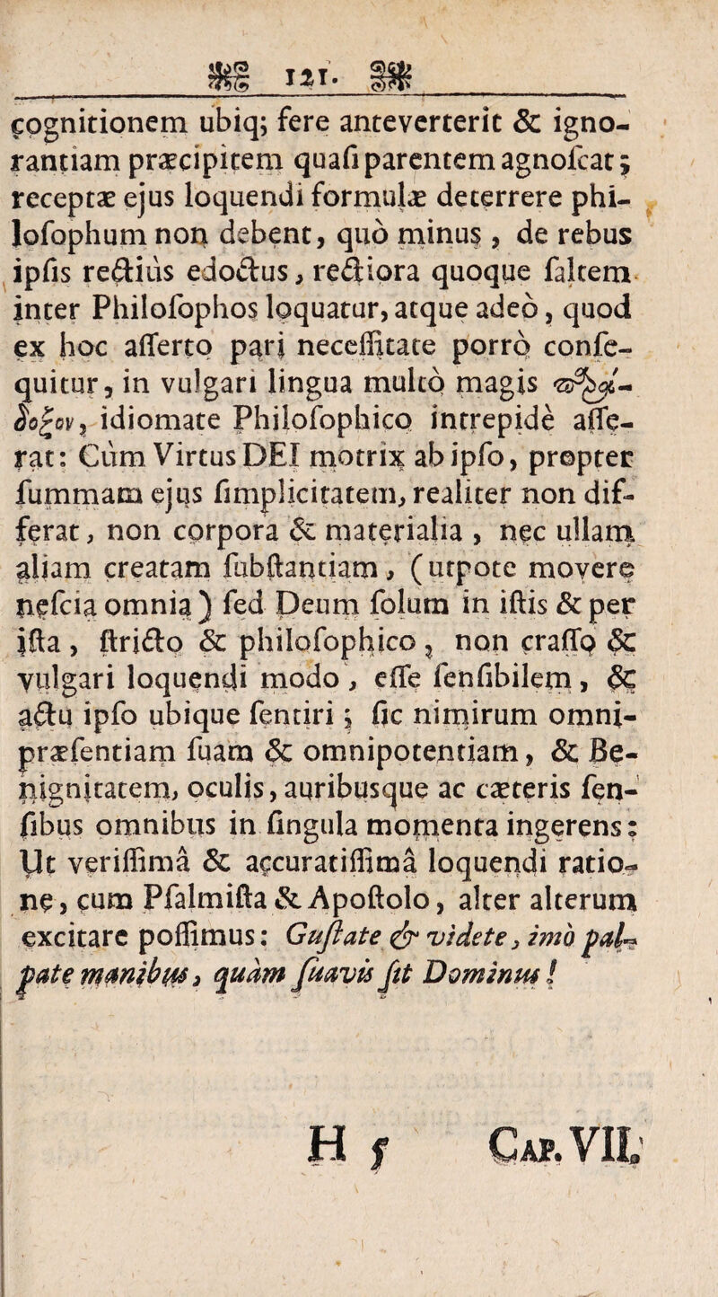 cognitionem ubiq; fere anteverterit & igno¬ rantiam praecipitem quafi parentem agnoicat $ receptae ejus loquendi formulae deterrere phi- lofophum non debent, quo minus, de rebus ipfis re&ius edo&us, rediora quoque falcem inter Philofophos loquatur, atque adeo, quod ex hoc afferto parj neceffitate porrq confe- quitur, in vulgari lingua multo magis ©^6- Sofcovi idiomate Philofophico intrepide affe¬ rat: Cum Virtus DEI motnx abipfo, propter fummam ejus fimplicitatem, realiter non dif¬ ferat , non corpora & materialia , nec ullarn aliam creatam fubftantiam, (utpote movere nefcia omnia ) fed Deum folutn in iftis & per ifla , ftri&o & philofophico , non craffo & Vulgari loquendi modo , effe fenfibilem, Sc aftu ipfo ubique fenriri j fic nimirum omni- praefentiam fuam & omnipotentiam, & Be¬ nignitatem, oculis, auribusque ac caeceris fen- fibus omnibus in fingula momenta ingerens: Ut veriffima & accuratiffima loquendi ratio¬ ne 5 cum Pfalmifta &Apoftolo, alter alterum excitare poflimus: Gufiate & videte, imo pal** patemmibtM3 quam fiiavisfit Dominus! H f Cap.VIL I