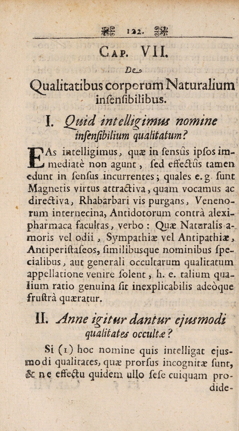 Qualitatibus corporum Naturalium - infenfibilibus. i -• r ' ■ r ■ ‘ -- I. Quid inteUigimus nomine infenfibilium qualitatum ? E As iiatelligimus, quas in fensus ipfos im¬ mediate non agunt, fed effedus tamen edunt in fenfus incurrentes; quales e.g funt Magnetis virtus attradiva, quam vocamus ac dirediva, Rhabarbari vis purgans. Veneno¬ rum internecina, Antidotorum contra alexi- pharmaca facultas, verbo : Quae Nataralis a- moris vel odii , S}^mpathice vel Antipathiae, Antiperiftafeos, fimilibusque nominibus fpe- ciaiibus, aut generali occultarum qualitatum appellatione venire (olent, h. e. talium qua¬ lium ratio genuina (it inexplicabilis adeoque fruftra queratur. II. Anne igitur dantur ejusmodi qualitates occulte ? Si (i) hoc nomine quis intelligat ejus¬ modi qualitates, qiice prorfus incognitae funt, & ne effedu quidem ullo fefe cuiquam pro- dide-