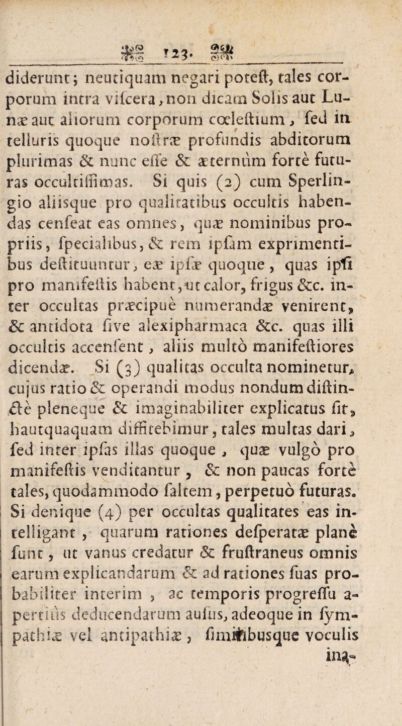 diderunt; neutiquam negari poteft, tales cor¬ porum intra viicera,non dicaai Solis aut Lu¬ nae ane aliorum corporum codeftium, fed in telluris quoque noftrx profundis abditorum plurimas & nunc eile & aeternum forte futu¬ ras occultiffimas. Si quis (2) cum Sperlin- gio aliisque pro qualitatibus occultis haben¬ das cenfeat eas omnes, quae nominibus pro¬ priis, fpeciahbus, & rem ipfam exprimenti¬ bus deftituunturj, ex ipfx quoque, quas ipfi pro mamfeiiis habent,ut calor, frigus &c. in¬ ter occultas praecipue numerandae venirent, Sc antidota five alexipharmaca &c. quas illi occultis acccnfent, aliis multo manifeftiores dicenda?. Si (3) qualitas occulta nominetur, cujus ratio & operandi modus nondum diftin- cle pleneque & imaginabiliter explicatus fit, hautquaquam diffitebimur, tales multas dari5 fed inter ipfas illas quoque , quas vulgo pro manifef is venditantur , & non paucas forte tales, quodammodo laitem, perpetuo futuras. Si denique (4) per occultas qualitates eas in- teliigant , quarum rationes defperatx plane funt, ut vanus credatur & fruftraneus omnis earum explicandarum & ad rationes fuas pro¬ babiliter inierim 3 ac temporis progreffu a- pertins deducendarum auliis, adeoque in fym- pathix vel antipathiae, fimitibusque voculis in^