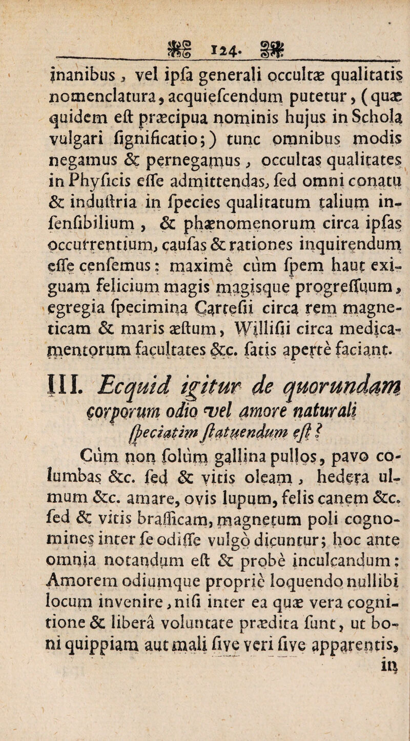 inanibus , vel ipfa generali occultas qualitatis nomenclatura, acquiefcendum putetur, (quas quidem eft praecipua nominis hujus in Schola vulgari Ggnificatio;) tunc omnibus modis negamus & pernegamus, occultas qualitates in Phyficis effe admittendas, fed omni conatu & induftria in fpecies qualitatum talium in- fenGbilium , & ph^nomenorum circa ipfas occurrentium, caufas & rationes inquirendum effe cenfemus: maxime cum fpem haut exi¬ guam felicium magis magisque progreffqum, egregia fpecimina CarteGi circa rem magne- ticam & maris xftum, WilliGi circa medica¬ mentorum facultates &c. fatis aperte faciant. III. Ecquid igitur de quorundam corporum odio vel amore naturali fiepiatim fiat mendum efi ? Cum non foliim gallina pullos, pavo co¬ lumbas &c. fed Sc vitis oleam, hedera ul¬ mum &c. amare, ovis lupum, felis canem fed 6c vitis brafficam, magnetum poli cogtio- mines inter fe odiffe vulgo dicuntur; hoc ante omnia notandum eft & probe inculcandum; Amorem odiumque proprie loquendo nullibi locum invenire,niG inter ea quas vera cogni¬ tione & libera voluntate prodita funt, ut bo~ ni quippiam aut mali five yeri Gve apparentis, in