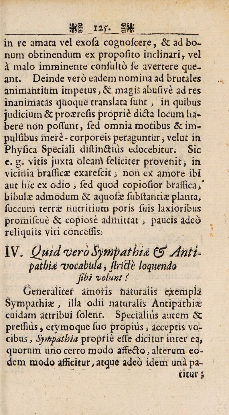 __sn i ^r. m _ in re amata vel exofa cognofcere, & ad bo¬ num obtinendum ex propofito inclinari, vel a malo imminente confulto fe avertere que¬ ant. Deinde vero eadem nomina ad brutales animantibfrl impetus , & magis abufive ad res inanimatas qttoque translata fuht , in quibus judicium & proserefis proprie di<Sa locum ha¬ bere non poffunt, fed omnia motibus & im- pulfibUs mere-corporeis peraguntur* velut in Phyfica Speciali diftinftius edocebitur. Sic e. g. vitis juxta olearii feliciter provenit, in vicinia braffica? exarefciti non ex amore ibi aut hic ex odio , fed quod copiofior braflica/ bibulae admodum aquofae fubftantiae planta* fuccum terrx liutritium pdris fuis laxioribus protnifcue & copiose admittat , paucis aded reliquiis viti cbnceffisi 1V. Quid vero Sympathia & Anti¬ pathia 'vocabula, flricle loquendo Jibi volunt ? Generaliter amoris naturalis exempli Sympathia , illa odii naturalis Antipathia cuidam attribui foletit. Specialius autem «Sc preffius* etymoquefuo propius, acceptis vo¬ cibus, Syrhpathia proprie effe dicitur inter ea, quorum uno certo modo affe£to, alterum eo¬ dem modo afficitur, atque adeo idem una pa¬ titur