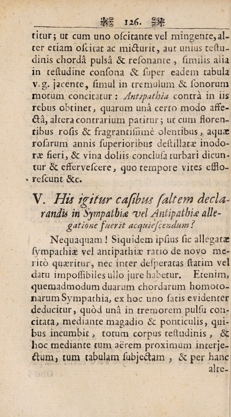 % 126. titur; ut cum uno ofcitantevel mingente,al¬ ter etiam ofciiat ac mi&urit, aut unius teftu- clinis chorda pulsa & refonanre , fimiiis alia in teftudine confona & luper eadem tabula v*g. jacente, fimul in tremulum & fonorum motum concitatur : Antipathia contra in iis rebus obtinet, quarum una certo modo affe- &a, altera contrarium patitur; ut cum floren¬ tibus rofis & fragrantiffime olentibus , aquas rofarum annis fuperioribus deftillatas inodo¬ ras fieri, & vina doliis conclufa turbari dicun¬ tur & effervefcere, quo tempore vites efflo- refcunt &c. V. His igitur cafibus faltem decla¬ randis in Sympathia uel Antipathia alie- gatione fuerit acquiejiendum ? Nequaquam ! Siquidem ipfius fic allegatas fympathiae vel antipathias ratio de novo me¬ rito quaeritur, nec inter defperatas fiatim vel datu impofiibiles ullo jure habetur. Etenim, quemadmodum duarum chordarum homoto- narum Sympathia, ex hoc uno fatis evidenter deducitur, quod una in tremorem pulfu con¬ citata, mediante magadio & ponticulis, qui¬ bus incumbit, totum corpus ceftudinis , & hoc mediante tum aerem proximum interje- ftum> tum tabulam fubjedtam , & per hanc alte-