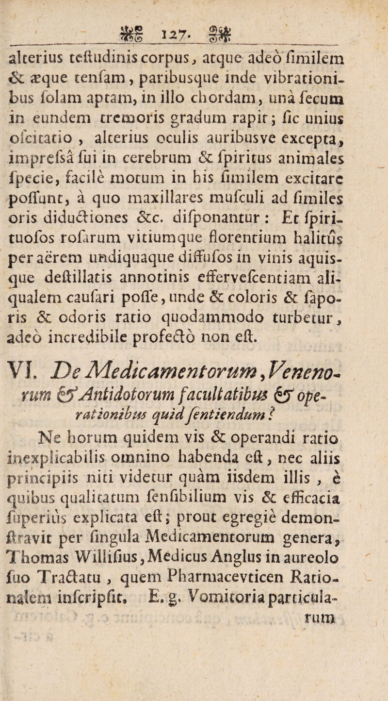 alterius teftudinis corpus, atque adeofimilem #que tenfam, paribusque inde vibrationi¬ bus folam aptam, in illo chordam, una fecum in eundem tremoris gradum rapit; fic unius oicicatio , alterius oculis auribusve excepta, imprefsafui in cerebrum &c fpiritus animales fpecie, facile motum in his fimilem excitare poffunt, a quo maxillares mufculi ad fimiles oris diductiones &c. difponantur : Et fpiri- tuofos rofarum vitiumque florentium halitus peracrem undiquaque difFufos in vinis aquis¬ que deftillatis annotinis effervefcentiam ali- qualem caufari pofle, unde & coloris Sc fapo- ris Sc odoris ratio quodammodo turbetur, adeo incredibile profe&o non eft. V I, De Medicamentorum, Veneno¬ rum & Antidotorum facultatibus £5 ope- rationibus quidfentiendum f Ne horum quidem vis & operandi ratio inexplicabilis omnino habenda eft, nec aliis principiis niti videtur quam iisdem illis , e quibus qualitatum fenfibilium vis & efficacia fuperius explicata eft; prout egregie demon- ftravit per fingula Medicamentorum genera 9 Thomas Willifius, Medicus Anglus in aureolo fuo Tra&atu , quem Pharmacevticen Ratio¬ nalem infcripfk, E. g. Vomitoria particula¬ rum
