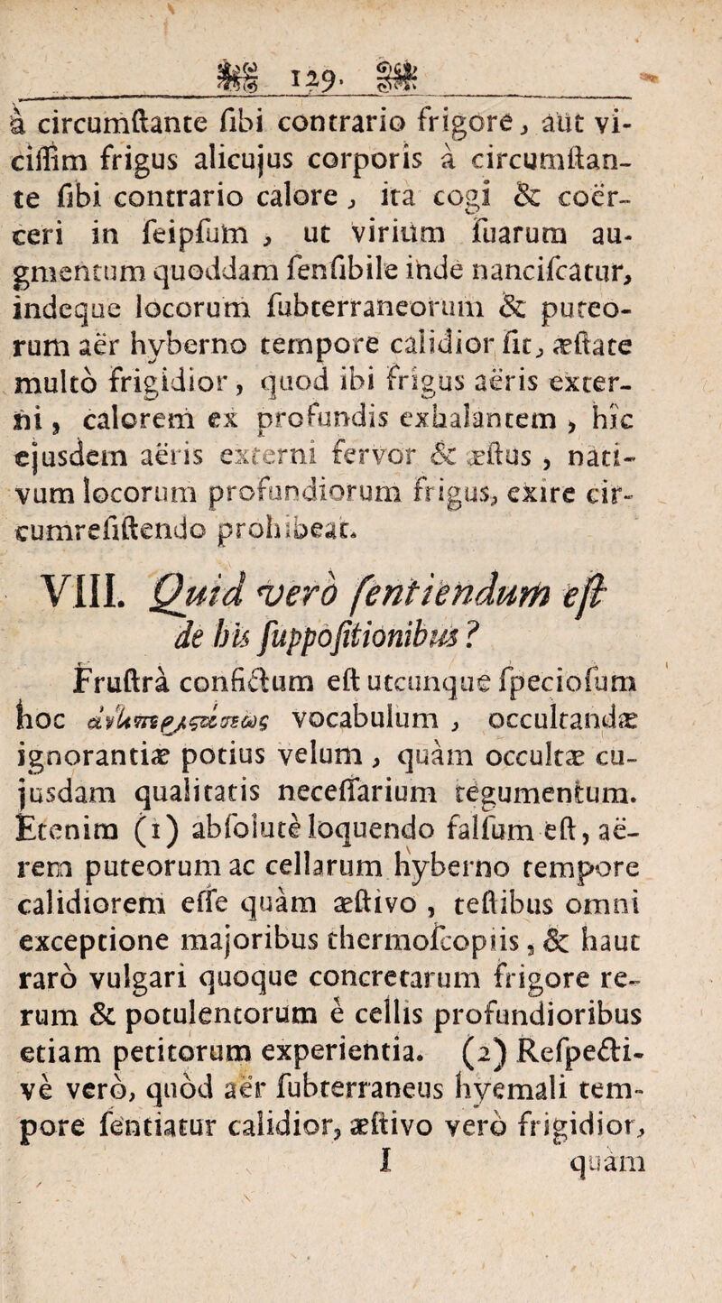 &§ I-9> §&_ a circumdante fibi contrario frigore, aut vi- ciffim frigus alicujus corporis a circumftan- te fibi contrario calore, ita cogi & coer¬ ceri in feipfum , ut virium Fuarum au¬ gmentum quoddam fenfibile inde nancifcatur, indeque locorum fubterraneorum & puteo¬ rum aer hyberno tempore calidior Fit, a^ftate multo frigidior, quod ibi frigus aeris exter¬ ni , calorem ex profundis exhalantem , hic ejusdem aeris externi fervor & rftus , nati¬ vum locorum profundiorum frigus, exire cir- cumrefiftendo prohibeat. VIII. Quid vero [enitendum ep de bis fuppofitionibm ? Fruftra confictum eft utcunque fpeciofum hoc dyUvByt&iffsas vocabulum , occultandis ignorantiae potius velum , quam occultse cu~ jusdam qualitatis neceffarium tegumentum. Etenim (i) abfoluteloquendo fallum eft, ae¬ rem puteorum ac cellarum hyberno tempore calidiorem effe quam aeftivo , teftibus omni exceptione majoribus thermofeopiis 5 & haut raro vulgari quoque concretarum frigore re¬ rum 3c potulentorum e cellis profundioribus etiam petitorum experientia. (2) Refpe&i- ve vero, quod aer fubterraneus hyemali tem¬ pore fentiatur calidior* aefiivo vero frigidior, I quam