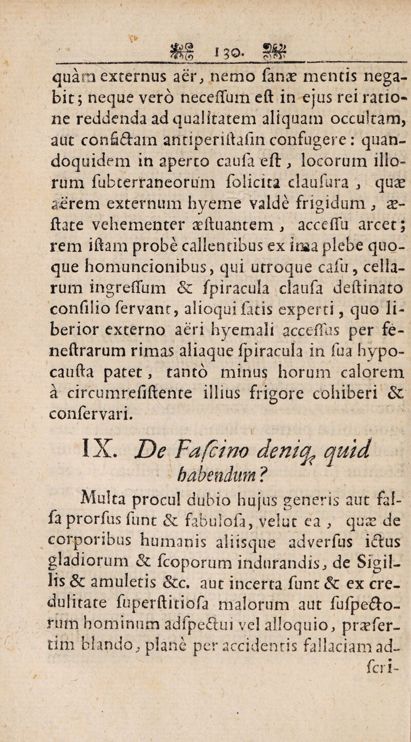 r Cf) no quam externus aer, nemo fanx mentis nega¬ bit; neque vero neceffum eft in ejus rei ratio* ne reddenda ad qualitatem aliquam occultam, aut confictam anciperiftafm confugere: quan¬ doquidem in aperto caufa eft , locorum illo¬ rum fubterraneorum folicita claufura , quas aerem externum hveme valde frigidum , as- J Cj ftate vehementer adiuantem , acceffu arcet; rem iftam probe callentibus ex ima plebe quo¬ que homuncionibus, qui utroque cafu, cella¬ rum ingreffum & fpiracula claufa deftinato confilio fervant, alioqui fatis experti, quo li¬ berior externo aeri hyemali acceflus per fe- neftrarum rimas aliaquc fpiracula in fua hypo- caufta patet, tanto minus horum calorem a circumreflftente illius frigore cohiberi & confervari. habendum ? Multa procul dubio hujus generis aut fal- fa prorfus funt & fabulofa, velut ea , quas de corporibus humanis aliisque adverfus ictus gladiorum & fcoporum indurandis., de Sigil¬ lis & amuletis &c. aut incerta funt & ex cre¬ dulitate fuperftitiofa malorum aut fufpe<fto- rutn hominum adfpeftui vel alloquio, praefer- tifh blando, plane per accidentis fallaciam ad- feri-