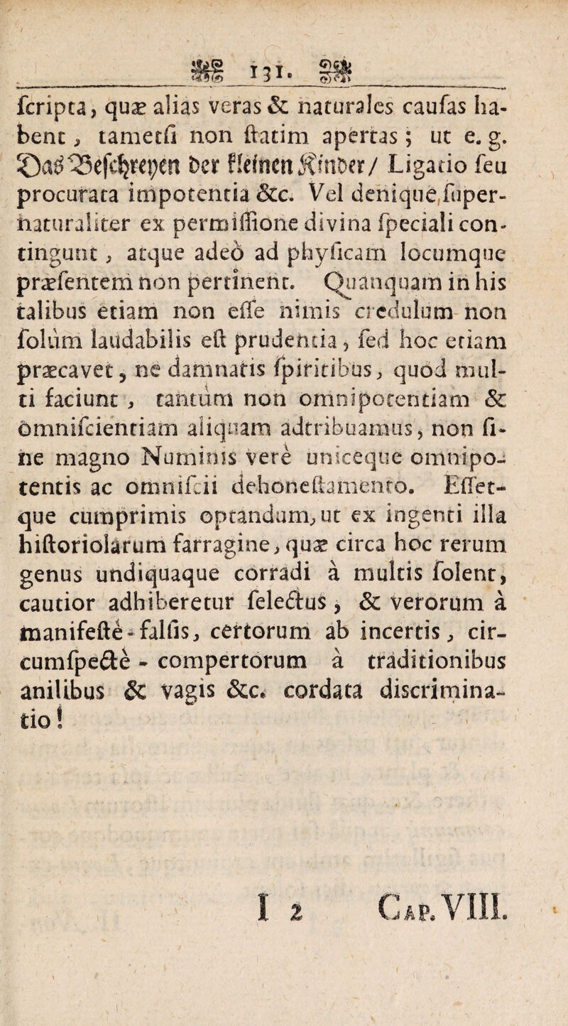 fcripta, quse alias veras & naturales caufas ha¬ bent , tametfi non ftatim apertas; ut e. g. ber Hefncn^mber/ Ligatio feu procurata impotentia &c. Vel denique fuper- haturaliter ex permiffione divina fpecialicon- tingunt , atque adeo ad phyficam locumque pratentem non pertinent. Quanquam in his talibus etiam non effe nimis credulum non folum laudabilis eft prudentia 5 fed hoc etiam praecavet ? ne damnatis fpiritibus, quod mul¬ ti faciunt , tantum non omnipotentiam & omnifeiendam aliquam adtribuamus, non fi¬ ne magno Numinis vere uniceque omnipo¬ tentis ac orimifeii dehonehamento. Efiet- que cumprimis optandum, ut ex ingenti illa hiftoriolarum farragine, quae circa hoc rerum genus undiquaque corradi a multis folent, cautior adhiberetur feleftus, & verorum a tnanifefte* fallis, certorum ab incertis, cir- cumfpe&e - compertorum a traditionibus anilibus & vagis cordata discrimina¬ tio! Gap, VIII.
