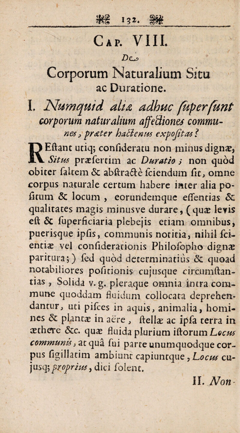 Dcl> ' Corporum Naturalium Situ ac Duratione. I, Numquid alu adhuc fuperfunt corporum naturalium affe&ione* commu- nes , praeter hatlenus expojitas? REftant utiq; confideratu non minus dignse, Situs praefertim ac Duratio s non quod obiter falcem & abftra£ie fciendum fit, omne corpus naturale certum habere inter alia po- fmrni & locum , eorundemque eflfentias & qualitates magis minusve durare, (qux levis eft & fuperficiaria plebejis etiam omnibus, puerisque ipfis, communis notitia, nihil fci- entis vel confiderationis Philofopho dignas paritura;) fed quod determinantis & quoad notabiliores pofitionis cujusque circumftan- tias , Solida v. g. pleraque omnia intra com¬ mune quoddam fluidum collocata deprehen¬ dantur, uti pifces in aquis, animalia, homi¬ nes & planta in aere , ftellse ac ipfa terra in ^there &c. quas fluida plurium iftorum Locus communis, at qua fui parte unumquodque cor¬ pus figillatim ambiunt capiuntque , Locus cu- jusq;proprius, dici folent.