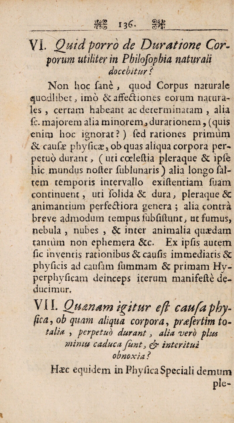 sorum utiliter in Philofophia naturali docebitur ( # •  v Non hoc fane , quod Corpus naturale quodlibet, imo &affeftiones eorum natura¬ les , certam habeant ac determinatam , alia fc. majorem alia minorem, Jurationem, (quis enim hoc ignorat?) (ed rationes primum &caufe phyficae, obquas aliqua corpora per¬ petuo durant, ( uti coeleflia pleraque 8z ipfb hic mundus nofter fublunaris) alia longo fal¬ cem temporis intervallo exiftentiam fuam continuent, uti folida & dura, pleraque & animantium perfedliora genera ; alia contra breve admodum tempus fiibfiftunt, ut fumus, nebula , nubes , inter animalia quaedam tantum non ephemera &c. Ex ipfis autem fic inventis rationibus &caufis immediatis <5c phyficis ad caufam flimmam & primam Hy- perphyficam deinceps iterum manifefte de¬ ducimur. VII. Quanam igitur e fi caufa phy- jica, ob quam aliqua corpora, prafertim to- talia- , perpetuo durant, alia vero plus minus caduca Junt interitui obnoxia ? Haec equidem in PhyficaSpcciali demum