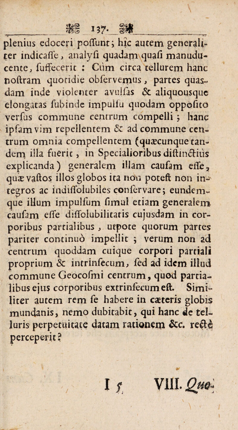 \ plenius edoceri poliunt; hic autem generali¬ ter indicafie, analyfi quadam quali manudu- cente, fuffecent : Ciim circa tellurem hanc noftram quondie obfervemus, partes quas¬ dam inde violenter avulfas &. aliquousque elongatas fubinde impullu quodam oppofuo verfus commune centrum compelli ; hanc ipfam vim repellentem & ad commune cen¬ trum omnia compellentem (quaecunque tan¬ dem illa fuerit, in Specialioribus diftinftius explicanda) generalem illam caufam eile, quie vaftos illos globos ita noYi poteft non in¬ tegros ac indiffolubiles confervare; eunderm que illum impulfum fimui etiam generalem caufam effe diffolubilitaris cujusdam in cor¬ poribus partialibus , utpote quorum partes pariter continuo impellit 5 verum non ad centrum quoddam cuique corpori partiali proprium & intrinfecum, fed ad idem illud commune Geocofmi centrum, quod partia¬ libus ejus corporibus extrinfecumeft. Simi¬ liter autem rem fe habere in caeteris globis mundanis, nemo dubitabit, qui hanc de tel¬ luris perpetuitate datam rationem &c. perceperit? $