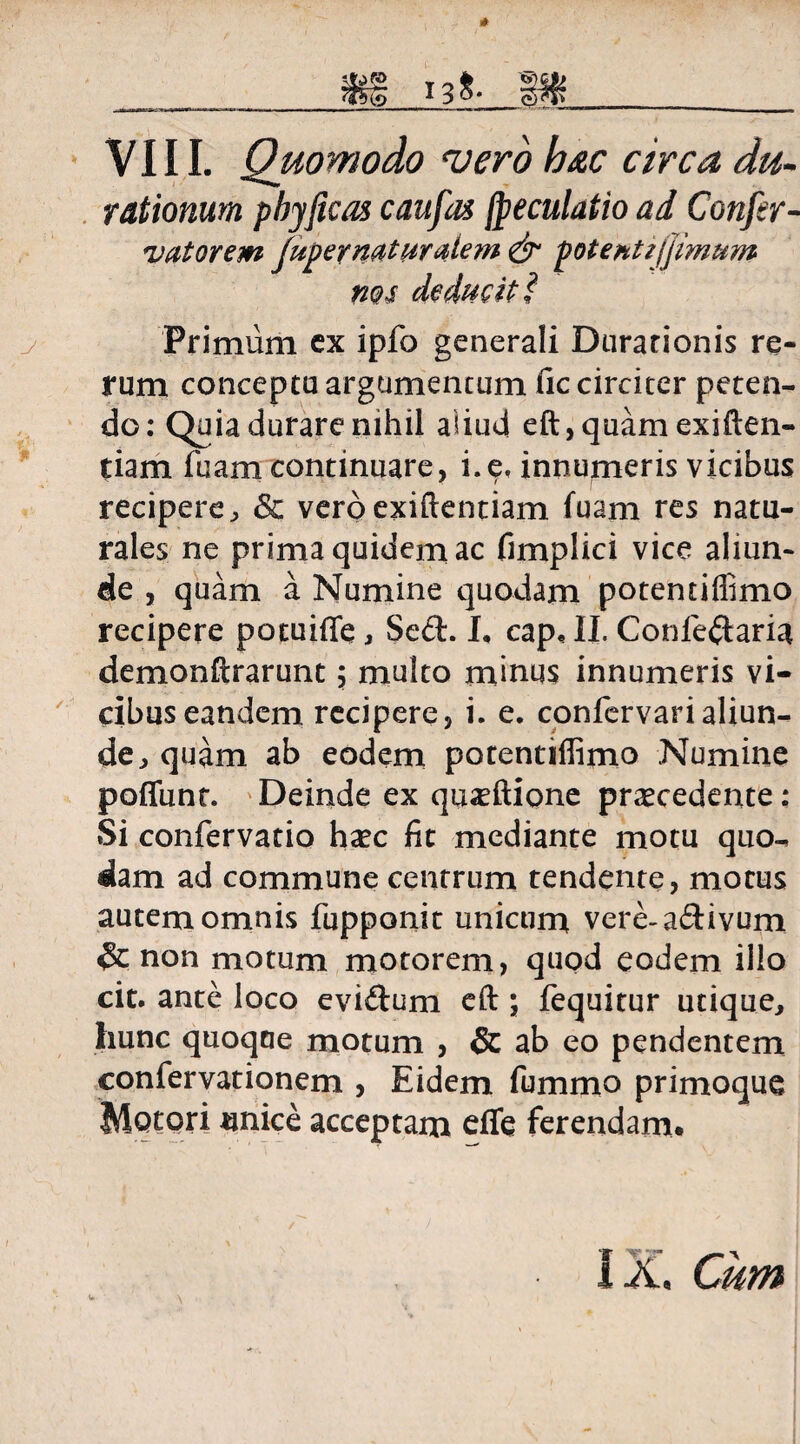 ______ m __ VIII. Quomodo <verb b#c circa du- rationum phy ficos c au fas fpeculatio ad Confer- vatorem fuper naturalem & potenti fimum nos deducit? Primum cx ipfo generali Durarionis re¬ rum conceptu argumentum fic circiter peten¬ do: Quia durare nihil aliud eft,quamexiften« tiam fuam continuare, i.e, innumeris vicibus recipere, & veroexiftentiam fuam res natu¬ rales ne prima quidem ac fimplici vice aliun¬ de , quam a Numine quodam potentiflimo recipere potuiffe , Se£h I, cap, II. Confeftaria demonftrarunt $ multo minus innumeris vi¬ cibus eandem recipere, i. e. confervarialiun- de, quam ab eodem potentiflimo Numine poffunt. Deinde ex quoftione procedente: Si confervatio hoc fit mediante motu quo¬ dam ad commune centrum tendente, motus autem omnis fupponit unicum vere-a&ivum & non motum motorem, quod eodem illo cit. ante loco evi&um eft; fequitur utique, hunc quoque motum , & ab eo pendentem confervationem , Eidem fummo primoque Motori unice acceptam effe ferendam*