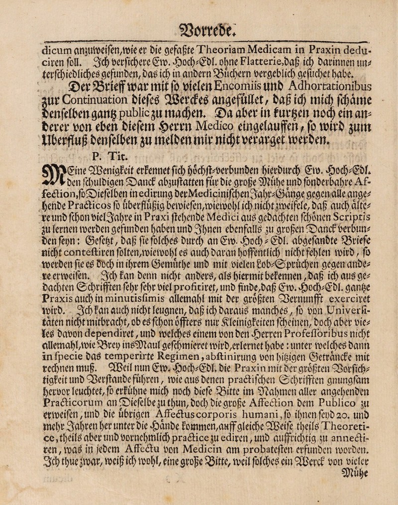 dicum attJUWeifen,Wie er bte gefaßte Theoriam Medicam in Praxin dedu- ciren foU. 3dj berfteßere €-w. $ocjß*€bl. ol^ne Flatterie,baß tct> darinnen un# ferjcßieblidjes gefunben, bas icß in. anbern 35ueßern bergebüd) gejttcßet habe. 25fUffwat mit fo OtefmEncomiis unt» Adhortationibus ;UE Continuation tdefeg C$ aitgofullet r id) trttC^ fcßdlUO lenfefben gang public 5« ma^eit. ©a aber in furzen nodj ein an* fcerer non eben btefem 45errn Medico etngelauffen t fo wirb juro llberflu^ benfefben 5« melbenmtr nidjtmm’get werben, P. Tit. >@ne <3BenigFeit erfemiet fid) ßocßflwerbunbett ßierbureß ©0. >£)od)*(fbl, ben fd>ulbigen ©attef abpifiattert für bie große SÖiübe unb fonberbaßre Af- fe£tion,fo©iefelben in edirung berMedicinifd)eu3aßtv©dnge gegen alle ange* ßenbe Praäicos fo uberßußtg bewielen,wiewoßl fdt> nid)t jweifele, baß aueß alte# re unb fd>on biel^aßre in Praxi fleßenbe Medici and gebad)ten fd)onen Scriptis 311 feinen werben gefunben ßaben unb 3ßnen ebenfalls ju großen ©anefberbun* ben fepn: ©efeßt, baß ftejolcßes burd) an €w. $od) * ©>I. abgefanbte ^Briefe «ießt conteftiren folten,wiewoßl es aud) baran ßoffentlicß nicßtfeßlen roirb, fo werben fte cS iM) in ißrem ©emutße unb mit bielen£ob*©prücßen gegen anbe* re erweifen. 3d) Fan benn nid)t anbers, als ßiermit bekennen, baß id) aus ge# badjten ©cßrifften feßr feßr biel profitiret, unb ßnbe,baß Crro. «fbodpßbl. ganße Praxis aud) in minutisfimis allemaßl mit ber größten Sßernunflft exerciret wirb. 3cß Fan aticß nid)t leugnen, baß icß baraus maneßes, fo bon Univerfi- taten nid)t mitbraeßt, ob es fd)on ojfters nur ÄleinigFciten fd)einen, bod) aber nie# les babon dependiret, unb welcßes einem bon ben Herren Profeffbribu s nießf tillemaßßwie 5?rci) ins'Sftaul gefd)mieret wirb,erlernet ßabe: unter rodeßes bann in fpecie bas temperirfe Regimen, abftinirung bon ßißigen ©etränefe mit teeßnen muß. 3Beil nun €w. -fjodySbl. bie Praxin mit ber größten £ßorficß* tigfeit unb Q3er(lanbe fußren, wieausbenen pra&ifcßen ©cßriftten gnungfäm ßerbor leueßtet, fo erFußne mieß noeß biefe Q5itte im SBaßmen aller angeßenben Practicorum an ©iefelbe jufßun,bod) bie große Affecfion bem Publico ju erweifen,unb bie übrigen Affeclus corporis humani,fo ißnen fcob so. unb meßr 3aßren ßer unter bie $anbe Fommcn,aufirgleicße 3Beife tßeils Theoreti- ce.tßeils aber unb borneßmlid) prailice ju ediren, unb aujfricßtig $u annecli- ren,ibßS in iebem Affe cf u bon Medicin am probateren erfunben worben. 3cß tßue jwar, weiß id) woßl, eine große Sßitte, weil fold)es ein 3Bercf bon bicler SDluße