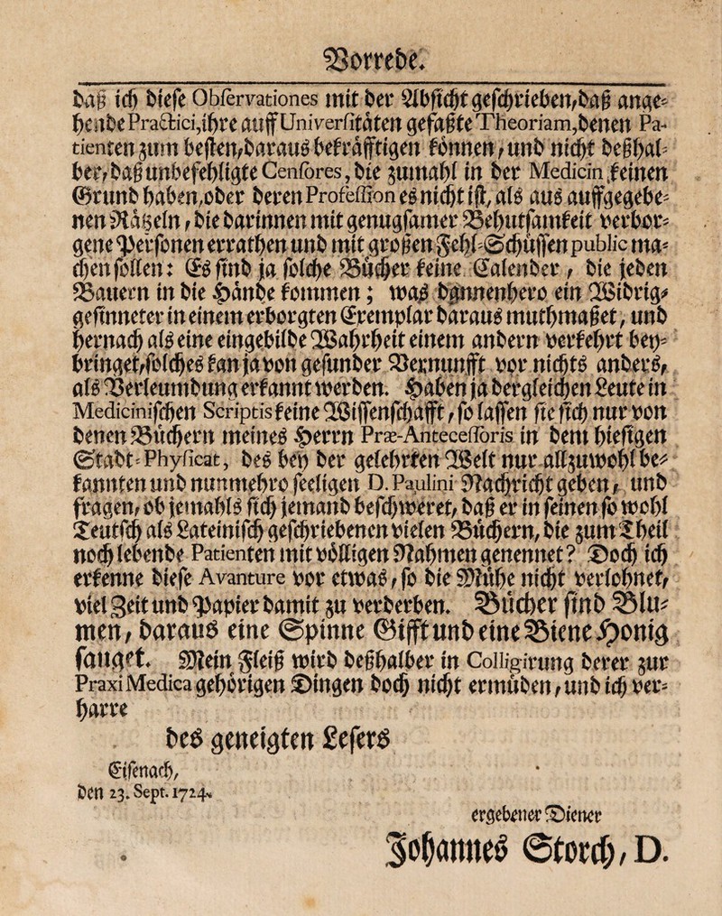bo§ ich biefe Obfervationes mit bei* Slbftdjt gefcbtteben,ba§ ange- f)C)tbePra£tici,i()te atlffUnivertitatClt gefaite Theoriam,betten Pa¬ tienten gum bejkn,bataug befrafftigen tonnen ,unb nicht be§baP ber, ba§ unbefebltgte Cenfores, bte gumabi in bet Medicin leinen ®tunb haben,obet beten Profeffion es nicht ift a(s aus auffgegebe* nen hageln > bte batinnen mit genugfamet 25ebutfamfeit verbot- ~ 4k. *, ^r ? .'V* ? i • cbenfolten: (Bfmb ja folcbe buchet feine .ßalenber, bie jeben dauern in bie |>anbe fommen; mß bgwtenbeeo ein 2ßibrig* geftnneter in einem erborgten <£retnplar baraus mutbmajjet, unb bernad) ais eine eiwjebtibe QBatjrbeit einem anbetn vetfebtt bet)- bringet, feidjeS fan ja ton gefunber SSernunft tot nichts anberS, als 33erleumbung erfannt werben. £>aben ja bergfeiajen Senfe in Medidnifjfjen Seriptis feine ^ßilfenfcbafft , fo fajjen fte pd) nur von benen Suchern meinet |>errn Pra-Antecefloris in bern bieftgen (Stabt=Phyficat, bes bet) bet gelehrten 2Selt nuralfguwcblbc* fannfenunb nunmebro fertigen D. Paulini yiafyx'ufyt geben, unb fragen, ob jemabB ftdj jemanb befebwetet, ba0 ei* in fdnenfo wohl Seuffd) als Sateihtfdj gefcbrtebeneit tiefen 9Süd)ern,bte gumlbetl noch (ebenbe Patienten mit völligen Nahmen genennet? ®odj icb etfenne biefe Avanture bot etwas, fo bie Sftube nicht verlohnet, viel Seit unb Rapier bamit gu verberben, 3$lieber ftnb men, barnus eine @ptnne ©ijft unb eine 3$tene#omg fanget, SHein $lei0 wjrb be§balbet in Colligirung betet gut Praxi Medica gehörigen ©ingen bodj nicht ermuben,unbidjvet; batte be$ geneigten £efer$ ©fetiacb/ joert 23. Sept. 1714» ergebener Vierter Sofamte« ©tortf;, D. ©