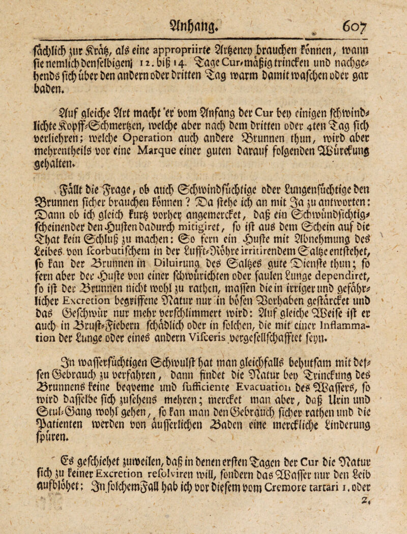 Sfnfiflhfi. <*> fadffidj jnr Äräh, als eine appropriirte 2fi'^cnct> brauchen Fennen, wann ftcncmlict)benferbtaenj >i.bi§ 14. 'Sage Cur# mäßig trtnefeu unb nachge* benbsfichüberbenanbernoberbritten ‘Sag warm Damit wafchen ober gar haben. Stuf gleiche Strt macht 'er bom Slnfang Der Cur bet) einigen fdjwinb^ liebte Äopff©djmerhen, welche aber nach Dem Dritten ober 4ten ‘Sag fiel) toerliefjren; wc!cl)e Operation auch anbere 95runnen ttjurt, wirb aber mehrentljeiis rer eine Marque einer guten barauf folgenben <2Bütefung gehalten. SäHt Die ^rage, ob mich ©djwinbfüchfige ober £uitgenfüd)tige bett SSrunnen (tcl)er brauchen Fennen ? Sa ftehe ich an mit 3a ju antworten: Sann ob icl) gleich Furt) uorber angemerefet, bafj ein ©cbwünbfidffig* fcheinenber Den pullen baburd) mitigiret, fo ifl aus bem ©chein auf Die ^l>at Fein ©d)lu§ ju madien: ©0 fern ein .fbufie mit Slbnefjmung best ßeibes uon fcorbutifchent in Der £ufft*9cöhre irritirenbem ©alfsc entgehet, fo Fan Der 3runnen in Diluiruna Des ©al^eö gute Sienffe thun; fo fern aber Der Stufte bon einer fd)würicl)ten ober faulen buttge dependiret, fo i(t Der Brunnen nicl)t wohl ju ratljcn, maffen Die in irriger unb gefal)r# lieber Excretion begriffene Statur nur in bofett Sorbabcn geffärefet unb Da» ©efd)wür nur mehr berfchlimmert wirb: Stuf gleiche ‘Sßeife ift er auch in «J3ruff*$iebern fchablicl) ober in folchen, Die mit einer Inflamma¬ tion Der bange ober eines anbern vifeeris oergefellfchafftet feytt. 3n wafferfücbtigen ©chwulff hat man gleichfalls bebutfam mit beb fen ©ebraud) ju »erfahren, bann finbet Die Statur bei) Srincfung Des 23runnens Feine bequeme unb fufficiente Evacuation Des SÖßafferS, fo wirb baffelbe (ich jufeljenS mehren; m er cf et man aber, bü§ Urin unb ©tub©ang wolff gehen,; fo Fan man Den ©ebräud) ficher rathenttnb Die Patienten werben eon äußerlichen .Sahen eine merefliehe tinberung fpüren. v 6s gefdjiebet jumeilen, ba§ in Denen erflen %agen Der Cur bie Statur fiel) Ju Feiner Excretion refoK iren will, fonbern bas <2Baffer nur Den 8cib «ufblohet: Su.fofcbemjall hab ich bov Diefem bom Cremore tartari 1, ober 2,