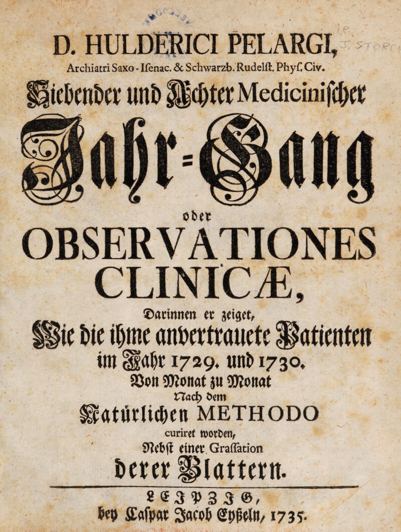 D. HULDERICI PELARGI, Archiatri Saxo * Ifenac. <3c Schwarzb. Rudelfh Phyf, Cm ieben&et uni) $|cj)tetMedicinifc&et OBSER V ATIONES CLINICjE, ©attmten et jettet, üie W \W «nberttauete Patienten im Habe1729. unb 1730. Söob OToitat in SEßonat CTacf? öem ieatiWic&en methodo curiref Worten/ Sftefcfi eiltet, Gradation betet plattet«. * S3 3 3 ®, bet) ffiafp« 3<w& SpfWii/1735.