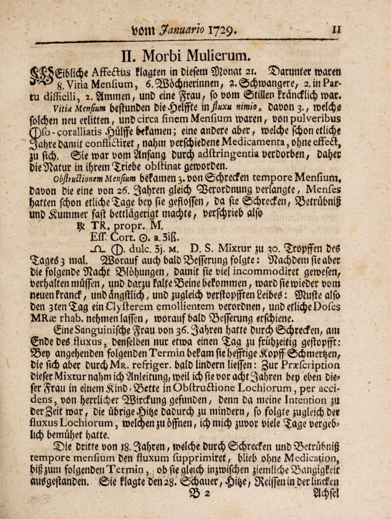 II. Morbi Mulierum. §$§€iblic&e AfFeftus flagten in Diefem ?Dlonat 21. ©artmfer waten 8. Vitia Menfium, ö.^ochnennnen, ?. ©chwangere, 2. in Par- tu diffidü, 2. Slmmen, unD eine grau, fo oom ©tillen francflich war. vitU uenfium beftunDen Die^elffte in ftuxu nimio„ Daoon 3., welche folgen neu erlitten, unD circa finem Menfium waren, non pulveribus Ö)fo - coralliatis Jpüljfe befamen; eine anDere aber, welche fchon etliche Sabre Damit confliflitet, nal)m »erfchieDene Medicamenra, ohne effeil, ju ftcb. @le war oom Anfang Durch adftringentia oerDorben, Daher Die^afur in ihrem'Stiebe obftinac geworben. obßtuümem Mtnfmm befatuen 3. oon ©chrecfen tempore Menfium, Daoon Die eine oon 20. fahren gleich Q3erorDnung oerlangfe, Menfes hatten fchon etliche Sage be» fie gefloffen, Da fie ©chrecfen, 5£etrübnifj unD Kummer faft bettldgerigt machte, »erfchrieb alfo 9t TR. propr. M, Efl*. Cort. ©. a. 3iß. ^n_ 0. dulc. 5j. m. D. S. Mixtur ju 30. Sropjfen bei? Sageö 3 mal. l3Botauf auch balD i$efferung folgte; 9?a<bDem fie aber Die folgende fftacht SMobungen, Damit fie oiel incommodiret gewefen, »erhalten müffcn, unD Darju falte 93etne befommen, warb fie wieber »om neuen francf, ttnbängfHtd), unb jugleicb »erflopjften CeibeO: SDlufte alfo Den 3tenSag ein Clyfterem emollientem oerorbnen, unD etliche Dofes MRce rhab. nehmen (affen, worauf balD S3efferung erfchiene. €ineSanguinifd>e grau oon 36. fahren hatte Durd> ©chrecfen, am €nbe Des fluxus, Denfelben nur etwa einen Sag ju frühjeifig geftopffr: SSep angehenben folgenben Termin befam fie hejftige &>pff ©chmerben, Die lieb aber Durch Ms., reffiger. balD linbern Helfen: gur Praefcription biefer Mixtur nahm id) Einleitung/weil ich fie oor ad)t fahren bei; eben Die? fer grau in einem dvinb»SSette in Obftruftione Lochiorum, per acci- dens, oon herrlicher (2Bircfung gefunDen, Denn Da meine Intention ju Der Seif war , Die übrige $ibe Daburch su minbern, fo folgte jugleicb Der fluxus Lochiorum, welchen ju offnen, ich mi<h juoor oiele Sage »ergebe lieh bemühet hafte. SMe Dritte oon 18. fahren, welche Durch ©chrecfen unb iSetrübniff tempore menfium Den fluxum fiipprimiref, blieb of;ne Medication, bifjjum folgenben Termin, ob fie gleich injwifchen jiemliebe SSangigfetf mtfgeftanDen. ©ie fSagte Den 28. ©chauer, #i(je, ^eiffeuin Derlincfen $5 2 ‘ Elchfel