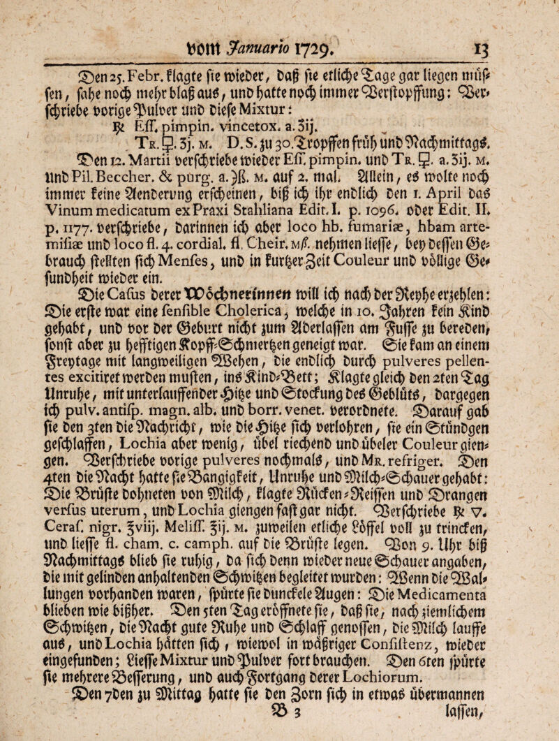 ©enaj.Febr.flagte fie wieber, baß fte etliche Jage gar liegen müf* fen, faf>e noch mef>tblaß au«, unb hatte noch immer <23erjtopfung; Qkr* fchtiebe porige fßulr er unb biefe Mixtur: 9t Eff, pimpln, vincetox. a. 3ij. Tr. g. 3j. m. D.S. ju 30. Jropfen früf) ünb Nachmittag«, ©enta.Martii rerfchriebe wieber Eff. pimpin. unb Tr. g. a.5ij. m. UnbPil.Beccher. & purg. a.)ß, M. OUf 2. Midi. 2lBdt1, e« Wolfe liodj immer feine Slenbeamg erfcheinen, biß i<h ihr enbltch ben 1. April ba« Vinum medicatum ex Praxi Stahliana Edit.I. p. 1096. ober Edit. II. p. 1177. retfehtiebe, barinnetl ich aber loco hb. fumariae, hbam arte- miliae unb loco fl. 4. cordial. fl, Cheir, m/?. nehmen liefe, bep befen &(> brauch feilten fief) Menfes, unb in furhet Seit Couleur unb rollige ©c< funbljeit wieber ein. ©teCafus berer VCc&netimett will ich nachher Nepheerjehlen: ©ie erfe mar eine fenfible Cholerica, welche in 10. faßten fein $inb gehabt, unb rot ber ©ebnet nicht jum Slberlafen am $ufe ju bereben, fonf aber ju ^efftigen Sfopf ©chmerhen geneigt war. ©ie fam an einem $tcptage mit langweiligen ®S3eben, bie enblich burd) pulveres pellen- tes excitiret werben muflen, in« Äinb^ett; klagte gleich ben 2t en Jag Unruhe, mttunferlatijfenber^)ihe unb ©toefung be« ©eblüf«, bargegen ich pulv. antifji. magn. alb. unb borr. venet. retotbnefe. ©arauf gab fte ben 3fen bie Nachricht, wie bie^ipe ftch Perlohren, fte ein ©fünbgeti gefchlaffen, Lochia aber wenig, übel riechenb unbübeler Couleurgien* gen. ÖJerfchriebe nötige pulveres nochmal«, unbMR.refriger. ©en 4ten bie Nacht hattef.eiöangigfeit, Unruhe unb3)h!cb*©cbauergehabt: ©ie 55rufe bohneten non 5)li!d), flagte Nftcfen? Neiffen unb ©rangen verfus uterum, unbLochia giengenfaf gar nicht. QSerfchriebe ^ v. CeraC nigr. jviij. Meliff 34. m. juweiien eflithe 86fei roll ju frinefen, unb ließe fl. cham. c. camph. auf bie 33tüße legen, fBon 9. Uhr biß Nachmittag« blieb fte ruhig, ba ftchbenn wieDetneueSchauerangaben, bie mit gelinben anhaltenben ©chwihen begleitet würben: Jßenn bie 5ßa!» lungen norhanben waren, fpürte fte buncfele Slugen: ©ie Medicamenta blieben wie bißh«* ©en 5fen 'Jag erofnete f e, baß fte, nach peinlichem @chwit$en, bie Nacht gute Nuhe unb ©chlaff genoffen, bicSDlildj laufe au«, unb Lochia haften ftch , wiewol in wdßriger Conftlknz, wieber tingefunben; fiieffe Mixtur unb ^ulrer fort brauchen, ©en 6ten fpürte fte mehrere Söeferung, unb auch Fortgang bererLochiorum. ©en 7ben ju Mittag hatte fte ben gorn ftch in etwa« übermannen fö ? laffen,