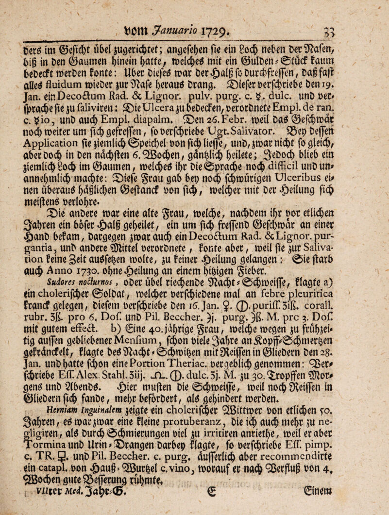 »—— ■ ... i n .. .— Der6 im @eftcf)t übel jugerichtet; angefehen fte «in 8och neben Dev SRafen, big in Den ©aumen hinein hatte, weichet mit ein ®ulDen»Stücf faum bebeeft werben fonte: Ubev Diefes mar Der^algfcDuvcbfcejlen, Dajjfafl alles fluidum rnicDer jur 93afe heraus Dvang. ©iefer berfdjriebe Den 19. Jan. ein Decoftum Rad. & Lignor. pulv. purg. c. $. dulc. unD Der» fprach« fte ju faliviren: ©ie Ulcera ju beDecf en, oerorbnefe Empl. de ran. c. 510, unD auch Empl. diapalm. ©en 26.Febr. weil DaS ©efdjwdt noch weiter um jtch gefrcffeti, fo oerfchriebe Ugt. Salivator. föep De(|ett Application fte }iemlich Speichel von fich lieffe, unD, jwar nicht fo gleich, aber Doch w Den ndchften 6. <2Bochen, gdnfjlich hdlete; geboch blieb ein jiemlich 2od> im ©aumen, welches ihv Die Sprache noch difficil unD um annehmlich machte: ©iefe 'grau gab bet) noch fchwürigen Ulceribus ei* nen überaus faßlichen ©eftanef bon fich, welcher mit Der Teilung fich meifienS berloljre. ©ie anDete war eine alte grau, welche, nachDem ihr bot etlichen fahren ein bofer dbalfj geheüef, ein um fich freffenD ©efchwdr an einer #anD befam, Dargegen jwar auch einDeco£lum Rad. & Lignor. pur- gantia, unD anDere Mittel oerorbnefe, fönte aber, weil fte jur Saliva- tion feine Seit auSfefjen wolte, ju feiner Pfeilung gelangen: Sie flarb auch Anno 1730. ohne Teilung an einem hingen gkber. Suiores noüurnos, ober übel tkchenDe Sftachf* Schweifte, f Jagte a) «in cholerifcher ©olDat, welcher oerfdjieDene mal an febre pleuritica franef gelegen, Diefem oerfchriebe Den 16.Jan. 2- (D-puriff 5iß. corall. rubr. 3ß. pro 6. Dof. unD Pil. Beccher. )j. purg. )ß. M. pro 3. Doß mit gutem effect. b) ©ne 40.jährige grau, welche wegen ju frühjet* tig aujfen gebliebener Menfium, fchon Diele gahre an $opff»Schmerhen gefrdncfelt, flagfe bestacht »Sdhwifjen mitfReifieninölieDern Den 28. Jan. unD hatte fcf>on eine Portion Theriac. vergeblich genommen: <3ße t* fdjriebe EIT Alex. Stahl. 3iij. sl. ®. dulc. 3j. M. ju 30. ©:opffen SRor* genS unb 2(benDS. *£)ier muffen Die Schweife, weil noch Skiffen in ©liebem fich fanDe, mehr heförDert, als gehinDerf werben. Hemiam inguinalem jeigte ein cholerifcher SBitttper bon etlichen fO. fahren, es warjwar eine fleine protuberanz, Die ich auch mehr ju ne- gligiren, als Durch Schmierungen Diel ju irritiren antietlje, weil er aber Tormina unD Urin »©rangen Darbep flagfe, fo oerfchriebe Eff. pimp. c. TR. g. unD Pil. Beccher. c. purg. dufferlidj aber recommendirte ein catapl. bon ^>aug» ‘3Burhel c.vino, worauf er nach Herflug bon 4. cjBochengute fSeffetung rühmte, . vutev Med. © €inettt