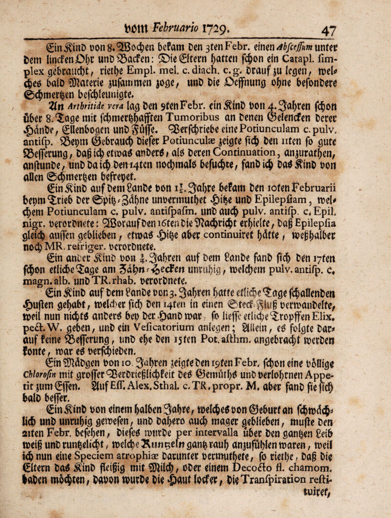 Ein^ütD oon8.<2Bochen befam Den 3tenFebr. einendbfieffmunter Dem lincfen Dl)C unD SÖacfen: (Die ©feen haften fchon ein Catapl. fim- plex gebraucht, riethe Empl. mel. c.diach. c.g. Drauf ju legen, mU ches balD tDlafecie jufain men joge, unD Die Deffnung ohne befonDere ©<hmer($en bcfehieunigte. Zn Artbritide vera lag Den 9fenFebr. ein ÄinD ton 4. fahren fchon über 8.‘Jage mit fchmerhhajften Tumoribus an Denen ©elenden Derer .fjänbe, Ellenbogen unD $tifie. ^erfchriebe eine Potiunculam c. pulv. antifp. 53ei)tn ©brauch Diefer Potiuncul® geigte fich Den ixten fo gute 33efferung, Daß ich et maS anberö # ale Deren Continuation, anjurafhen, anjfunbe, unD Da ich Denken nochmals befugte, fanö ich DaSÄinD ton allen Schmerlen befrepet. EinÄinD auf Dem CanDe ton t|.3ahre befam Den ioten Februarii bepm Jrteb Der @pth'3dhne untermutbet 4)ihe unD Epilepfiam, wel# <hem Potiunculam c. pulv. antifpafm. unD auch pulv. antifp c, Epil. nigr. terorDnefe: *3Borauf Den ißten Die ‘iftaihtiebt erhielte, Dßjj Epilepfia gleich äugen geblieben, etwas -öihe aber continuiref l;elfte, welbalber noch MR. refriger. terorDnefe. Ein anDer jvino ton |. fahren auf Dem fern De fanD fich Den i7fen fchon etliche Jage am ^ä^n-Reefen unruhig, welchem pulv. antifp. c, magn.alb. unDTR.rhab. terorDnefe. Ein ÄinD auf Dem fanDe ton 3. fahren hafte etliche jage fchallenben #ufien gehabt, welcher fich Deni4fen in einen ©fed>§lug terwanDelfe, »eil nun nichts anDerS bet Der f)anD mar, fo liefe etliche Jropffen Elix. pe&.W. geben, unD ein Veficatorium aniegen; Allein, es folgte Dar» auf feine fßeffcrimg, unD ehe Den i5fen Pot.afthm. angebracht werben fonfe, war es terfchieben. EinSSMDgen ton 10. fahren jetgfeben istenFebr. fchoneine tollige chloreßn mit gvotfer £8erDrie|j(ichfeit Des ©etnütbS unD terlohrnen Appe¬ tit jumEffen. SlufEff.Alex.Sthal. c.TR.propr. M. aber fanDftefiel) balD beffer. Ein^inD ton einem halben 3abre, welches ton ©ebutf an fcbwdch» lieh unD unruhig gewefen, unD Dal>ero auch mager geblieben, mufle Den aiten Febr. befehen, DiefeS wfftDe per intervalla über Den ganzen geib weifj unD r unbeliebt < weiche Kungeln ganijrauh anjufüblen waren, weil ich nun eine Speciem atrophise Darunter termufbefe, fo riethe, Da§ Die Elfern Das ÄinD fleißig mit föiilcb, ober einem Decoflo fl. chamom. haben robbten, Daton würbe Die |>auf loefer, DieTranfpiration refti-