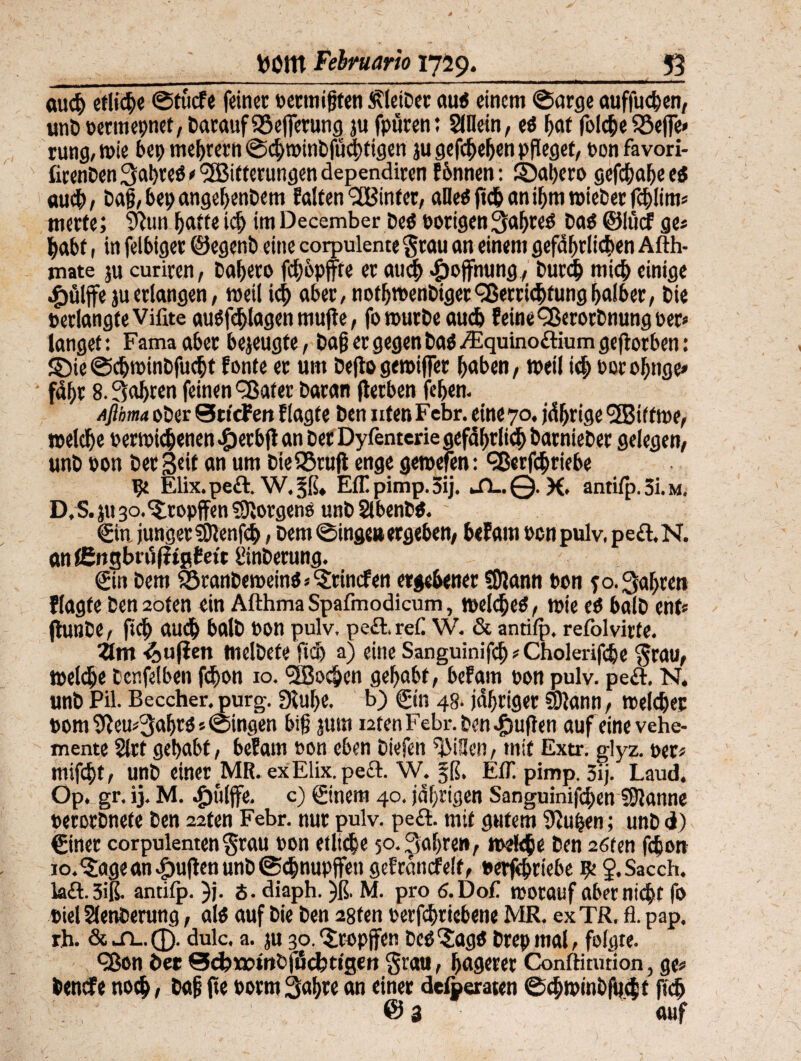 auch etliche ©fucfe feiner oettnijjten ÄieiDer au« einem ©arge auffuchen, unD »ernennet, Darauf 95e|ferung ju fpüren: Slflein, e« f>at folc|)e $8effe< rung,tpie bet) meutern @d)minbfüd)ttgen jugefcf>eljen pfleget, ponfavori- ficenDen gabre« e '^Bitterungen dependircn fbnnen: SDahero gefchajjee« auch, Dajj,bepangebenDem falten hinter, alle« ftch an if>m roieber fchlim« merte; $iun hafte ldj im December De« Porigen gahre« Da« ©h'uf ge« |abt, in felbiger ©egenD eine corpulentegrau an einem gefährlichen Afth- mate ju curiren, Daheto fd)6pjfre er flud) -Hoffnung, Durch mich einige wg)«lffc ju erlangen, weil id) aber, nothtPenDiget Verrichtung halber, Die perlangfeVifite au«fehlagen muffe, fotourDeaud) feine VerorDnung per* langet: Fama aber bezeugte, Dajj er gegen Da« /Equino&ium geftorben: ©ie ©c&tpinDfucfjt fonte er um Deflo getpiffer haben, »eil id; norohnge» fd&r 8.fahren feinen Vater Daran jlerben feiern Aßbma oDer SticPen ftagte Den nfenFcbr. eine 70. jährige VBif tn>e, welche oertpichenen «fberbfl an Der Dyfenterie gefährlich DarnieDer gelegen, unD pon Der Seit an um DieSSrujl enge gemefen: Vertriebe ge Elix.pe&. W.^ß» Effpimp.Sij. Si~ @. K> antifp. 3i. m. D,S. ju 30. Stopften Jorgen« unD SlbenD«. ©n junger ?9lenfd>, Dem ©tage» ergeben, bef am oen pulv, pe£l.N. anfEngbuifitpEetc önDerung. ©n Dem SßranDemein««‘Sdincfen ergebener Sföann Pon 50. fahren flagfe Den 2oten ein Afthma Spafmodicum, welche«, tpie e« balD ent« jlunDe, ft cf) auch balD pon pulv, pe£l.ref. W. & antifp, refolvirfe. Zm -^ufien melDete ftd) a) eine Sanguinifcb«Choicrifdie grau, welche Cenfelben fd>on 10. <3Bocben gehabt, bef am pon pulv. peft. N. unD Pil. Beccher. purg. Dcuhe. b) ©n 48. jähriger y)}ann, welcher Pom^eu«3abr««©ingen big jum ntenFebr.benJjuflen auf eine vehe¬ mente 2lrt gehabt, befam pon eben Diefen ^iUen, mit Extr. glyz. per« mifd)t, unD einer MR. ex Elix. pe£t. W. §ß. EfT. pimp. 5ij. Laud, Op. gr. ij. M. .£)ütjfe. c) ©nem 40. jährigen Sanguinifcben Spanne perorDnefe Den 22fen Febr. nur pulv. pe&. mit gutem 3iu|en; unD d) ©ner corpulenten grau pon etliche 50. Sauren, welche Den 26ten febon 10. 'Jage an puffen unD ©ebnupffett gefrdttcfelf, Perfehriebe ge J.Sacch. kft.3iß. antifp. )j. S. diaph. )ß. M. pro d.Dof tporauf aber nicht fo Diel SlenDerung, al« auf Die Den 28fen perfchriebene MR. ex TR. fl. pap. rh. & Ji-.Q. dulc. a. ju 30. tropfen De«?ag« Drep mal, folgte. Von Der ©d?r»tnfciitcbttgert grau, hagerer Conftitution, ge« Dencfe noch, Dafj fie porm Sabre an einer delperaten ©cbtpinbfucbf ftch @3 auf