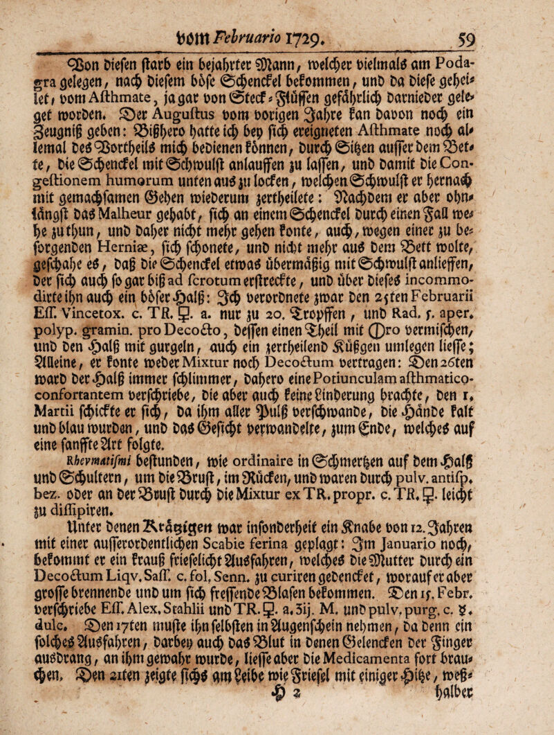 cßon biefen ftarb ein 6eiat)vtec SDlann, meid;ec bielmais am Poda¬ gra gelegen, nach Diefem bofe @chencfel befommen, unt> Da Diefe gehet# let> com Afthmate, ja gar oon@tecf*$lüffen gefährlich DarnieDer gele» gef morben. Ser Auguftus 00m porigen 3al;re fan Dapon no<h ein §eugnig geben: S5t§heco baffe ich bep fich ereigneten Afthmate noch ah Iemal Des ^ortheiis mich beDienenfonnen, Durch ©ihen auffet Dem 23ef# fe, Die ®cbencfel mif@chmulft anlaujfen ju taffen, unb Damit DieCon- geftionem humorum unten auSjulocfen, mei<hett@chmulj! er hernach mit gemachfamen ©eben mieberum jertheiiefe: SRachbem er aber ohn» iängfi: bas Malheur gehabt, ftch an einem @<hencfel Durch einen $aH me# be jut[)un, unb Daher nicht mehr gehen Eonte, au<b,megen einer ju be« forgenDen Herniae, [ich fcfjonefe, unb nicht mehr aus Dem S3eft molte, gefchahe es, Dag Die@chem#el etmas übermägig mit @^mulft anlieffen, Der fich auch fo gar big ad fcrotum erflrecfte, unb über DiefeS incommo- dirteihnauch ein böfev-öalg: 3# PetorDnefe jmar Den 2ften Februar» Eff. Vincetox. c. Tß. g. a. nur JU 20. ^ropffen , unb Rad. f. aper, polyp. gramin. pro Decocto, Deffen einen f$it)ci[ mit (f)ro permtfchen, unb Den $alg mit gurgeln, auch ein jertheilenb Püggen umlegen iieffe; StUeine, ec Eonte meber Mixtur noch Decoftum oertragen: Senaten marb ber-^aig immer fchlimmer, Dabero einePotiunculamafthmatico- confortantem oetfchtiebe, Die aber auch feine Stnbecung brachte, Den r, Martii fchicffe er ftch, Da ihm alter $>ulg oerfchmanDe, Die ijdnDe Ealt unb blau mürben, unb Das©eft<ht permanbelte, jum fnbe, meldjieS auf eine fanjfte Stet folgte. rhevmmfmi befhtnben, mie ordinaire in ©^merfjen auf Dem$alj5 unb (Schultern, um Die iöruft, im Stücfen, unb maren Durch Pu'v- antifp, bez. ober an DerSScuft Durch Die Mixtur exTR.propr. c. Tß. 3. leicht ju diffipiren. Unter Denen Rtägtgeit mar infonberheif ein Änabe oon 12. fahren mit einer aufferocbentlichen Scabie ferina geplagt • 3m Januario noch, befommt er ein Eräug friefelidjtSIuSfahten, melches E>fe SDluffer Durch ein Decoctum Liqv.Saff. c. fol.Senn. jucurirengePencfet, morauferaber groffe brennenbe unb um ftch freffenbe Olafen beEommen. Sen if. Febr. oerfchrtebe Eff. Alex.Stahlii unDTR.g. a.3ij, M. unD pulv, purg. c. g, dulc. Sen iyten muffe ihn felbften in Slugenfhein nehmen, Da Denn ein folcheS SfuSfahten, Darben auch Das ISlut in Denen ©elencf en Der Singer ausDtaug, an ihm gemäht mürbe, Iieffe aber DieMedicamenta fort brau# <h«n» S>en sxten jeigte flcgs am Seihe mie Stiefel mit einiger #ihe, meg#