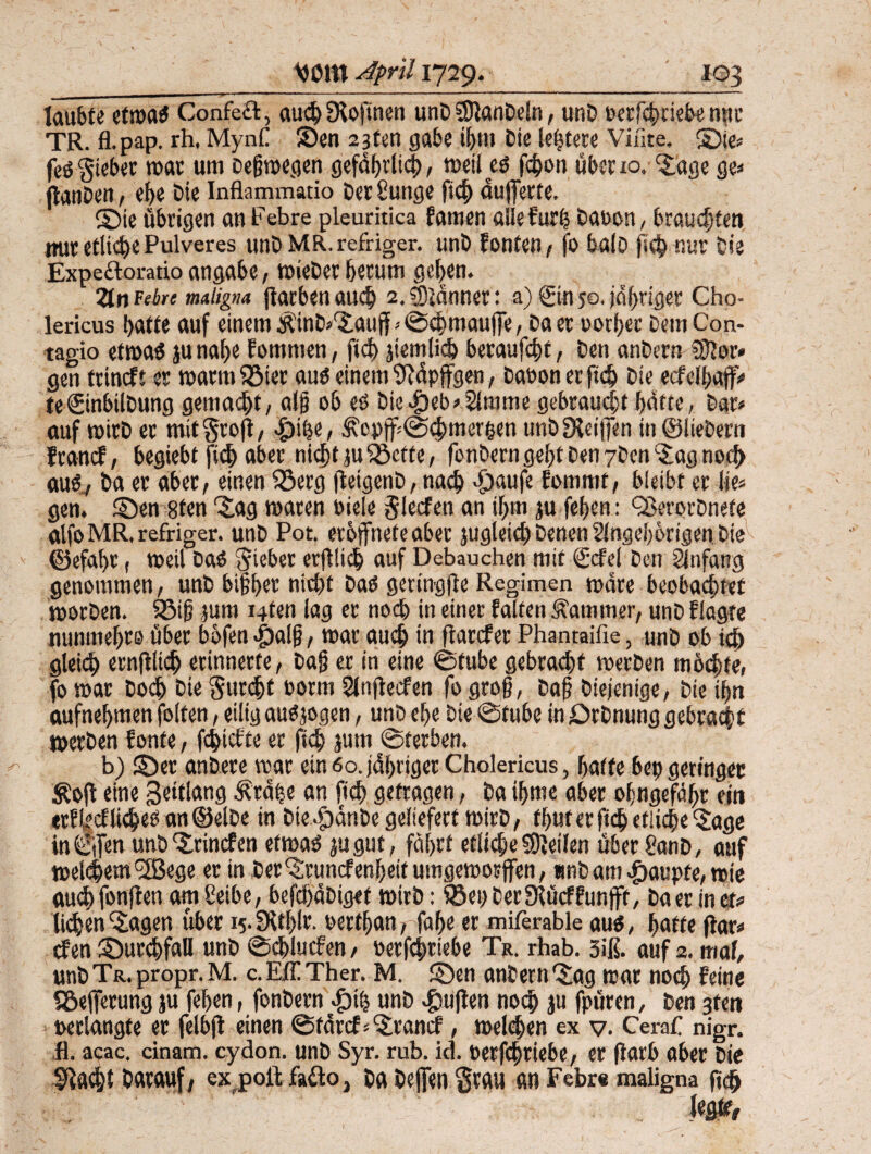 laubte etroaS Confect, auchSKoftnen unD SDfanDeln, unD berfcbtiebe mtr TR. fl.pap. rh, Mynfl SDen 2jten gäbe ihm Die (entere Viiite. ©ie» fesgieber war um Deswegen gefährlich, weites fchon über 10. Sage ge« jtanben, ehe Oie Inflammatio t>er Sunge fich auferte, ©ie übrigen an Febre pleuritica famen aiiefurh bat>on_, brauchten nur etliche Pulveres unDMR.refriger. unD fönten, fo balo (ich nur Sie Expeftoratio angabe, wieDer herum geben. 2tn febre maligna färben auch 2, SDidnner: a) Sin ;o. jdbriger Cho- lericus batte auf einem ^int^auff - ©chmaufe, Sa er oorber Dem Con- tagio etwas ju nabe fomnien, fich ätemlich beraufebt, Den anDern 3)2 or» gen teineft er Warmbier aus einem9?dpffgen, Daoonerfid) Die ecfelhafV te€inbilDung gemalt, alg ob es Die^eb^mme gebraucht hatte, Dar» auf wirD er mit‘groß, ^ihe, ^opf ©chmerpen unD Steifen in ©liebem franef, begiebt fich aber nicht ju£3ctfe, fonDerngebt Den yDen'Sagnoch aus., Da er aber, einen S3erg feigenD, nach <£)aufe fommt, bleibt er lie» gen. ©en 8ten ©ig waren oiele glecfen an if>m ju feben: QSerorbnete alfoMR.refriger. unD Pot. eröffnet«aber jugleicbDenenSlngebörigen.Die ©efabr, weil Das Riebet erfllich auf Debauchen mit ©fei Den Anfang genommen, unD bigber nicht Das geringfle Regimen wäre beobachtet worDen. 33ig jum i4fen lag er noch in einer falten Kammer, unD flagte nunmebro über böfen $alg, war auch in flarcfer Phantailie, unD ob ich gleich ernftikb erinnerte, Dag er in eine ©tube gebracht werben möchte, fo war Doch Die gutcljt norm Slnfecfen fo grog, Dag Diejenige, Die ign aufnebmen folfen, eilig auSjogen, unD el>e Die ©tube in ©rDnung gebracht werben fonfe, fehiefte er fich jum ©terben. b) ©er anbere war ein 60. jdbriger Cholericus, batte bep geringer S?of eine Seitlang Ätdije an fich getragen, Da ibme aber oJmgefdbr ein erfindliches an©elbe in Die^dnDe geliefert wirD, tbut er fich etliche‘Sage in ©fen unD ^rinefen etwas jugut, fahrt etliche Reifen über gewiß, auf welkem!2B«ge er in Der‘Sruncfenbeit umgeworfen, unD am Raupte, wie auch fonjien am Seibe, befch'dDiget wirb: Söep Der Slücf fünft, Da er in et# liehen ‘Sagen über 15- Steift- oertban, fabe er miferable aus, batte far» efen ©urchfaU unD ©chlucfen, oerfcfiriebe Tr. rhab. 3iß. auf 2. mal, unD Tr. propr. M. c. Eff Ther. M. ©en anDern ‘Sag war noch feine SSefferung ju feben, fonDern dpih unD £ugen noch ju fpüren, Den 3fen t>e dangt e er felbjf einen ©fdrcte'Srand, welchen ex v. Cerafl nigr. fl. acac. cinam. eydon. unD Syr. rub. id. oerfchriebe, er (iarb aber Die flacht Darauf , ex.poft fafto} Da Defen $rau an Febr« maligna geh