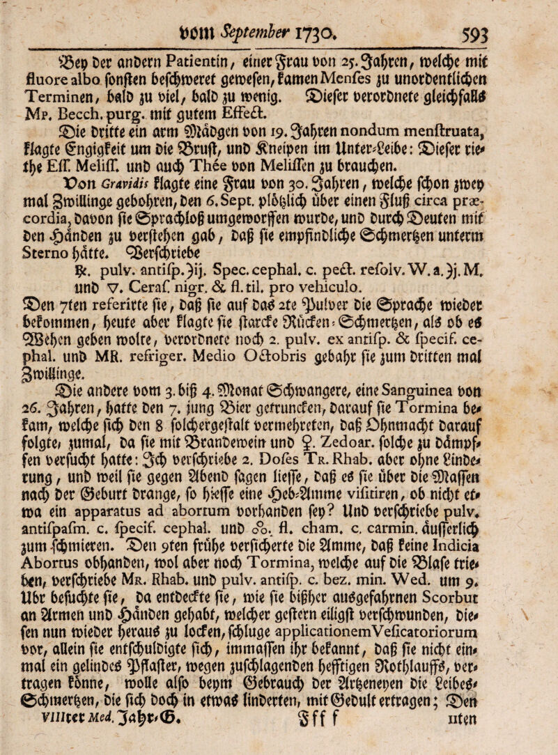 fÖep Der anDern Patientin, einer grau bon 2*. Qaljren, metc^c mit fluore albo fonften befhweret gewefen, f amen Menfes ju unorDentlihen Terminen, balD ju fiel, balD ju wenig, ©iefer berorDnefe gleihfaW Mp. Becch. purg. mit gutem Effe£t. ©ie Dritte ein arm SOläDgen bon 19. galten nondum menftruata, Wagte fngigfeit um Die föruft, unD Kneipen im Unterbleibe: ©iefer tie» he Eff Meliff unD auh Thee pan Meliffen ju braunen. X?on crmiis flagte eine grau ron 30. fahren, meiere fhon jwep mal BmiUinge geboten, Den ß.Sept. plbhlih über einen gluß circa prae- cordia, Dabon fte Sprahfoß umgeroorffen wurDe,unD Durch ©eufen mit Den .fpdnDen ju berßehen gab, Daß fie empfindliche Shmerhen unterm Sterno f)dtte. QSerfhtiebe fy. pulv. antifp. )ij. Spec. cephal. c. pect. refoIv.W.a.)j.M, unD V. CeraC nigr. & fl. til. pro vehiculo. ©en 7ten referirte fie, Daß fte auf Dao 2te f)3u!ber Die Sprache wiebet befotnmen, heute aber Wagte fte jiarefe fKücfem Schmerlen, ate ob e3 9JBehcn geben motte, PcrorDnete nod) 2. pulv. ex antifp. & fpecif. ce¬ phal. unD MR. refriger. Medio Oflobris gebäht fie jum Dritten mal gmiflinge. -1 ©ie anDere bom 3. biß 4.0lonaf Schwangere, eine Sanguinea bon 26. fahren, hatte Den 7. jung Söier getrunefen, Darauf fie Tormina be< fam, welche fth Den 8 folhergeßalt bermehreten, Daß Ohnmacht Darauf folgte» jurnal, Da fie mit föranDewein unD §. Zedoar. fold)e ju Ddmpf» fen becfucht hatte: 3h berfhriebe 2. Dofes Tr. Rhab. aber ohne ginDe» rung, unD weil fie gegen SibenD fagen ließe, Daß ti fte über Die€0lajfett nah Der ©ebutt Drange, fo hieße eine ^cb^mme vifitiren, ob niht et» wa ein apparatus ad abortum borhanDen fep? UnD berfhriebe pulv. antifpafm. c. fpecif. cephal. unD 00. fl. cham. c. carmin. äußerlich jum fhmieren. ©en 9ten frühe berfd^erfe Die Slmitie, Daß feine Indicia Abortus obhanDett, wol aber noh Tormina, mclhe auf Die fBlafe ftie» ben, berfhriebe Mr. Rhab. unD pulv. antifp. c. bez. min. Wed. um 9. ilbr befuhte fie, Da entDecfte f e, wie fie bißher auägefahrnen Scorbut an fernen unD i)dnDen gehabt, welher geftern eiiigfl berfhwunDen, Die» fen nun WieDet herauf JU locfen, fhluge applicationemVeficatoriorum bor, allein fie entfhuiDigte fth, immaßen ihr befannf, Daß ße niht ein» mal ein gelinDcö fßßaßer, wegen jufhlagenben hefftigen Slothlaup, ber« tragen tonne, wolle alfo bepm ©ebraud) Der 2lr|enepen Die £eibc$» Shmerhen, Die fth Doh in etwa# linDerfen, mit ©eDulf erfragen; ©en viutttgff f Uten