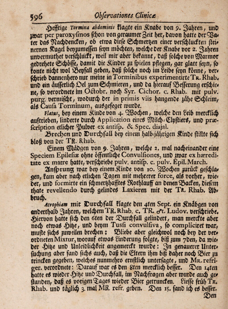 $efftige mmina abdominis Plagte ein Änabe t>on 9. Sauren, unD jmar per paroxyfmos fcbon oon geraumer-Seit her, Daoon batte Det^a* ter Das NacbDencfen, ob etma Dicfe ©cbmerben einer »erfcblucffen flei=» nernen fugel betjjumejfen fepn möchten, melctje Der fnabe »or 2. Sehren unoetmutbet »erfcblucft, meil mir aber bePannt, Dag folcbeoon Marmor gebrebete ©cböffe, Damit Die ÄinDer ju fpielen pflegen, gar glatt fet;n, fo fönte nicht mol ©epfall geben, Dag folcbe noch im Selbe fepn Pönne, »er« Abrieb Dannenbero nur meine in Torminibus experimentirfeTR.Rhab, unD ein äujferlicb Del jum ©cbmieren, unD Da hierauf ©effetung erfebie« ne, fo oerorDnete im Oftobr. noch Syr. Cichor. c. Rhab. mit pulv. purg. oermifebt, moDurcb Der in primis viis bangenDe jabe ©d)leim, alö Caufa Torminum, auSgefeget murDe. flatus, bet) einem ÄinDe oon 4. Soeben, melcbe Den Selb mereflieb auftrieben, linDerfe Durch Application eines SUilcb- ClpflierS, unD prae- feription etlicher ^>uloer ex antitp. & Spec. diajal. Ärecben unD Durchfall be» einem balb^jdbrigen ÄinDe füllte ftch blog oon Der Tg. Rhab. ©nern SJWDgen ton 9. fahren, melcbe 2. mal na<beinanDereine Speciem Epilefi* ohne öffentliche Convulfiones, unD jmar ex haeredi- täte ex matre batte, Oerfcbriebe pulv. antifp. c. pulv. Epil. March. 2tnfpumg mar bep einem ÄinDe oon 10. 2Bocben juruef gefcbi’a» gen, fatn aber nach etlichen 'Jagen mit mehrerer force, als oorber, mie» Der, unD formirte ein fcbmerbbaffteS fRotblauff an Denen ©aefen, Diefem tbate revellendo Durch gelinDes Laxieren mit Der T«. Rhab. 21 b» brueb. Atropbiam mit jDttcc^foII Plagte Den 4fen Sept. ein Änäbgen oon anDertbalb fahren, melchemTR.Rhab. c. TR. dt. Ludov. »erAbriebe« $ieroon batte [ich Den 6fen Der SDurcbfaH gelinDert, man metefte aber noch etroas cg>i^e, unD bepm Tusfi convulfiva, fo compliciret mar, tnujte fiebs jumeilen brechen j ©liebe aber gleicbmol noch bet) Der »et« orDnefen Mixtur, morauf etmaS SinDerung folgte, bigjum 7Den, Da mte» Der <£>ibe unD UnteiDti<hPeif angemereft murDe: 3n genauerer Unter» fuchung aber fattD ftebs auch, Dag Die ©fern ihm big Daher noch ©ier jti trinefen gegeben, melcbes nunmebro ernfllich unterfagfe, unD Mr. reffi- ger. oerorDnete: darauf mar es Den 8ten mercflicb beffer. S)en i4fen hatte eS mieDer unD Jmrcbfall, im Nachfragen aber murDe auch ge« AanDen, Dag es »origen Jages mieDer ©ier getrunefen. Stege früh Tr.