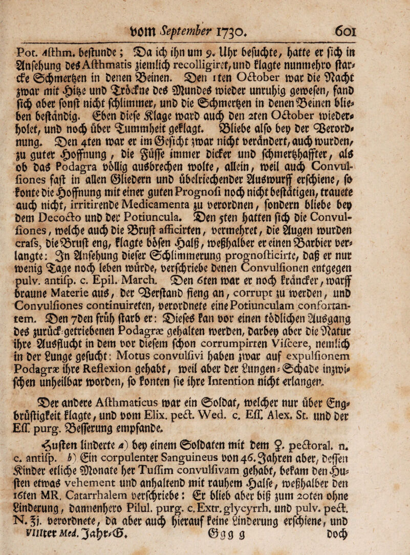 t Pot. -üthm, beftunbe; ©a id tf>n um 9. Ufjc befugte, hatte er ftd tu Slnfeljung DeSAfthmatis jiemlid recolligiref,unb f tagte nunmehto ftar» cfe ©dürfen in Denen Söeinen. ©en 1 fen Oftober war Die Sftad* jmar mit fpi^c unD ©rbdfne Des SOlunDe^ mteDet unruhig gemefen, fanD ftc& aber fonft nid)f fdlimmer, unD Die ©dmethen in Denen deinen blie» ben bejtänDig. €bcn Diefe Älage matD aud Den 2ten Oftober mieDet« holet, unD noch über Dummheit geflagt. 525Itebe alfo bet) Der ^SerotD» nung. ©en ften war er im ©cftidt }mar nidt teränDert, auch murDen^ ju guter Hoffnung , Die Safte immer Dieter unD febmerb&affter, als ob Das Podagra »böig auSbreden motte, aDein, weil aud Convul- fiones fajt in allen ©lieDern unD übelriedenDet äusmurff etfdiene, fo f onte Die Hoffnung mit einer guten Prognofi noch nidt beseitigen, trauete aud> nidt» irritirenDe Medicamenta ju oerorDnen, fonDern bliebe bep Dem Decofto unD Der Potiuncula. ©en jten Ratten ftd) Die Convul- fiones, melde aud Die Sörujt affleirfen, oermehtef, Die äugen murDen crafs, Die$öru|t eng, ftagte bbfen .fjalft, mefihalber er einen barbier rer» langte: 3n 2lnfef>ung Diefer ©dlimmerung prognofticirte, Daft er nur menig ‘Jage nod leben mürDe, oerfdtiebe Denen Convulfionen entgegen pulv. antifp. c. Epil. March, ©en 6ten mar et nod fränefer, marff braune Materie aus, Der OßerflanD fteng an, corrupt ju merDen, unD Convulfiones continuirefen, OerorDnefe eine Potiunculam confortan- tem. ©en 7Den fn'tl) ftatb er: ©iefeS Fan oor einen tobliden Sluögang Des jutücf getriebenen Podagrae gehalten merDen, Darbeo aber Die Sftatur ihre SluSftudt in Dem oor Diefem fdon corrumpirren Vifcere, nemüd in Der Sunge gefudt: Motus convulßvi haben jmar auf expulfionem Podagr* ihre Reflexion gehabt, meil aber Der Sungen* ©daDe injmi» fden unheilbar morDen, fo fönten fte ihre Intention nidt erlangen. ©et anDere Afthmaticus mar etn ©olDaf, meldet nur über €ng» brüftigfeit flagte, unD 00m Elix. peft. Wed. c. EC Alex, St. unD Der EC purg. iöefterung enipfanbe, ^ujlen linDerfe 4) bep einem ©olDafen mit Dem §, peftoral. n. c. antifp. b) Sin corpulenter Sanguineus oon 46, fahren aber, Deften ÄinDer etlide €9lonafe her Tuffim convulfivam gehabt, befam Den iW flen etmaS vehement unD anhaltenD mit rauhem 4>alfe, meßhalber Den töten MR. Catarrhalem oerfdtiebe *. €r blieb aber bift jum 2oten ohne SinDerung, Dannenljero Pilul. purg. e. Extr. glycyrrh. unD pulv. peft. N.fj. oerorDnete, Da aber aud hierauf feine SinDerung etfdiene, unD ratetMeJ.@gg g Dod