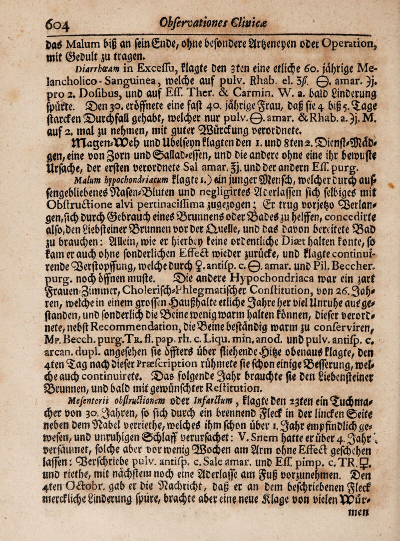 Sag Malum big an fein Sude, ohne befondete 2lrf}enepen oder Operation, tnit ©edult p tragen. Diarrhzam in Exceflu, Ragte den 3ten eine etliche 60. fahrige Me- lancholico- Sanguinea, toelche auf pulv. Rhab. el. 5ß. ©. amar. )j, pro 2. Dofibus, und auf Eff. Ther. & Carmin. W. a. bald Minderung fpüfte. ©en 30, erbjfnete eine faß 40, jährige grau, dag fte 4 biß 5. ^age ftarcfen ©urchfaU gehabt, rodelet nur pulv. ©. amar. &Rhab.a.)j.M. auf 2. mal ju nehmen, mit guter <3Bürcfung oerordnete. ttlagemlflOeh ttnd Ubelfepn f lagfen den 1. und 8ten 2. ©icnfMUlcfd* gen, eine oongotn und ©aHad>e|]en, und die andere of>ne eine ü)t bemujle Urfache, der erjten oerordnefe Sal amar. fj. und der andern Eff purg. Malum hjpochondriacm Ragtei.)«n junger5Jlenfch,melcher durch auf* fengebliebeneO^afen^luten und negligirtef 2lcerlafjen fiel) felbtgef mit Obflructione alvi pertinacillima jugejogen; Sr trug oorje|o fBerlati* gen,fiel) durch ©ebrauh eines 5$runnenö oder SSadeO ju helfen, concedirfe aifo.den SiebßetnerBrunnen oor der £tueHe, und daf daoon bereitete Q5ad ju braunen: SiBein, tote er bierbet) feine ordentliche Dm halfen fonfe, fo fam er auch ohne fonderliehen Effeft toieder jurüefe, und Ragte continui- rende <33etf opjfung, toelche durch ?• antifp. c. ©. amar. und Pil. Beccher. purg. noch hfnen mufe. ©ie andere Hypocbondriaca mar ein jart §rauen>3immer,Cholerifch*Phlegmatifchec Conftitution, oon 26.30b' ren, toelche in einem greifen .fjaußhalfe etliche 3ahre her oiel Unruhe auf ge# (landen, und fonderftd) die ® eine toenig mann halten fotinen, diefer oerord* nefe,nebfl Recommendation, die® eine bejtdndig marm ju conferviren, Mp. Becch. purg.TR. fl. pap. rh. c. Liqu. min, anod. und pulv. antifp. c, arcan. dupl. angefehen fie bfterö über fliehende «£)the obenauf Ragte, den 4ten ^ag nach öiefee Prsefcription rühmete fte fchon einige Sßeffrung, mel* ehe auch continuirefe. ©as folgende 3af>r brauchte fte den i'iebenjleiner S&runnen, und bald mit gemünfehfet Reilitution. Mefenterii obßmttionem oder lnfarftttm, Ragte den 23teH etn©t<httta» eher oon 30.3ahrcn, fo fich durch ein brennend glecf in der itnefen ©eite neben dem ^abet oertiethe,toel<he$ ihmfehon über i.3ahr empfindlich ge» toefen, und unruhigen ©chlajf eerurfetchef: V.Snem hatte er über 4.3af)C * oerfdumet, folche aber oormenig <2Boc&en am Sinn ohne Effekt gefehehen laffert) fBerfcftricbe pulv. antifp. c. Sale amar. und Eff pimp. c, TR. g, #»D rietbe, mit ndchflem noch eine Slderlaffe am guß oorjunefjmen. ®ett 4ten Oftobr. gab er die Nachricht, daß er an dem befchriebenen giedf mercf ließe Änderung fpure, brachte aber eine neue dflage oon oie!en)0Cüiv men