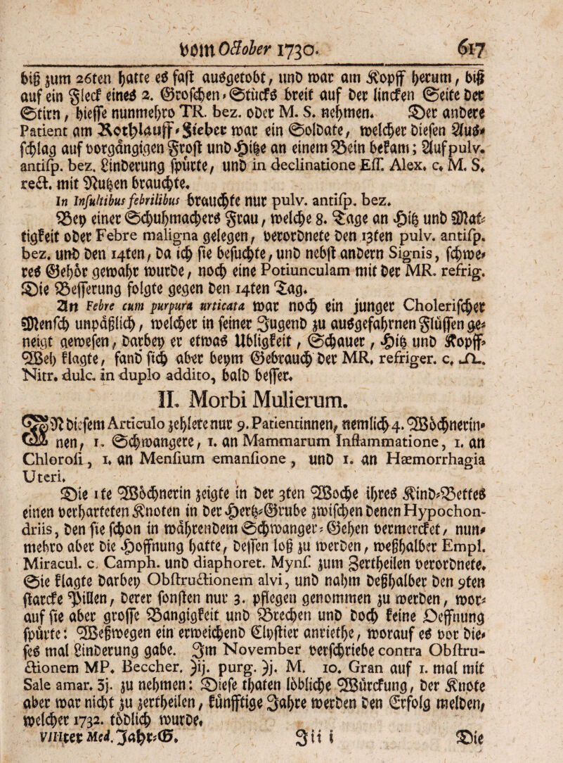 / fcCltt OBober 1730. 617 feig jum 26ten hatte eO faft auögetobt, unfe mar am Äopjf herum, big auf ein glecf eine* 2. ©rofchen • ©tücfö breit auf feer lincfen (Seife Cer Stirn, biege nunmehro TR. bez. ober M. S. nehmen. ©er anfeere Patient am Sott?Uoff» Siebet mar ein Solfeate, melier Diefen QluS* fdjlag auf eorgdngigen groß unfeine an einemiöein beEam; füufpulv. antifp. bez. ginfeerung fpücte, unfe in declinatione Eff. Alex, c, M. S» re£t. mit Pütjen brauchte. I« Jnfultibus febtilibus brauste nur pulv. antifp. bez. $8cfe einer Schuhmachers grau, welche 8. Jage an $ih unfe ?DJafe tigfeit ober Febre maligna gelegen, oerorfenete feen i3fen pulv. antifp. bez. unfe feen i4ten, ba ich ße befuchfe,unfe nebganfeern Signis, fchme» reö @et)6r gewahr würbe, noch eine Potiunculam mit feer MR. refrig. ©ie SSeßerung folgte gegen feen i4fen 'Jag. 3n Ff btt cum purpurn unicata war noch ein junger Choleriker SDlenfdj unpäßlich, welcher in feiner Sugenfe ju auSgefajjrnen glüßen ge< neigt aewefen, fearbep er etwas Ubligf eit, (Schauer, Jpih unfe ftopff» *3Bei) flagte, fanfe ftd& aber bepm ©ebrauch feer MR. refriger. c, jTL. Nitr. dulc. in duplo addito, balfe beger. II. Morbi Mulierum. tiefem Articulo jefelete nur 9. Patientinnen, nemlidj 4. l2Bochncrin» Q» nen, 1. Schwangere, 1. an Mammarum Inffammatione, 1. an Chloroli, 1, an Menlium emanlione , unfe 1. an Haemorrhagia Uteri. t ©ie 1 te <3B6t^nerin jeigfe in feer 3ten Sßocfee ihres Äinö*Q3effeS einen verhärteten knoten in feer ^>er^@rube piken feenen Hypochon- driis, feen ftefcfeon in wdhrenfeemSchwanger; ©eben oetmcrcfet, nun# rnefero aber Die Hoffnung hafte, Degen log ju werben, weghalber Empl. Miracul. c. Camph. unfe diaphoret. Mynf jum gertheilen Perorfenefe, @ie flagte Darbet; Obftruitionem alvi, unfe nahm feeghalber feen $)ten flarcfe Rillen, feerer fonflen nur 3. pflegen genommen ju werben, woc* auf jte aber große SSangigfeit unfe Brechen unfe Doch feine Deßhung fpurfe: <2Beßwegen ein erweichenfe €lt;ßter anriethe, worauf es tot feie» fes mal ginfeerung gäbe. 3m November oerfchriebe contra Obftru- ftionem MP. Beccher. )ij. purg. }j. M. 10. Gran auf 1. mal mit Sale amar. 3j. ju nehmen: ©iefe traten löbliche Sffiürcfung, feer .Knote aber war nicht ju jerfheilen, Eünfftige 3af>re werben feen Erfolg melfeen, welcher 1732. tofeltch würbe. v/iitetMilJaptttB. Sit i ©ie Jß. \ I