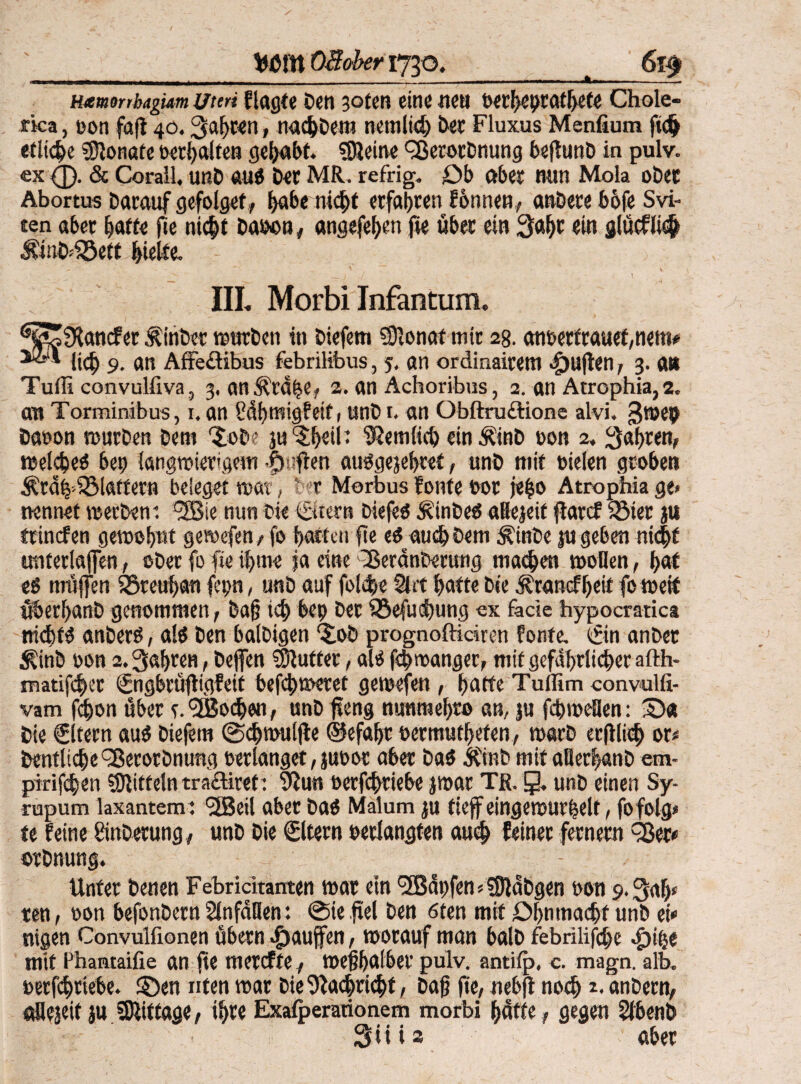 __flßffl OB-ober 1730._ 6l$ Hxmtnbagum Uteri flagte Den 3oten eine nea Petbeptatbete Chole- fka, pon faft 40.Sabwn, nad)Dem nemlid) Der Fluxus Menfium ftd> etliche Monate Perbalten gehabt. kleine 3$erorDnung bsftunö in pulv. ex (£). & Corall, unD aug Der MR. refrig. Db aber nun Mola oDet Abortus Darauf gefolget, babe nicht erfahren fonnen, anDere bofe Svi- ten aber baffe jie niept Daoon, angefeben fie über ein 3af)t ein glücflwp ÄinDfföett hielte. - ^ v ■ _) ■/. •* • \ IIL Morbi Infantum. ^SSfRancfer ÄinDer würben in Diefem SJlonaf mir 2B. anpetfrauet,nem* licp 9. an Affedibus febrilibus, 5, an ordinairem duften, 3. an Tufli convulfiva , 3. an^rope, 2. an Achoribus, 2. an Atrophia, 2. au Torminibus, 1, an Sdbmigfeif ( unD 1. an Obftrudione alvi. gwep Daeon würben Dem r£ob? ju^btii* IRemlicp ein ÄinD eon 2. Sabren, teelcfceö bep langwierigem -fjnfien auggejebref, unD mit »ielen groben ÄrdZdSlaffern beleget war, Der Morbus tonte Pot jepo Atrophia ge» nennet werben 1 3Bie nun Die €«ern Diefeg Äinbeg aBejeif fiarcf iöier ju ftinefen gewohnt gewefen, fo batten fie eg auch Dem d?inbe ju geben nkpf unterlaffen, oDer fo fie ibme ja eine 35eränDerung machen wollen, bat eß muffen S5rcuban fepn, unD auf fold/e Sin batte Die Jfrancfbeit fo wett üöerbanD genommen, Daß i<p bep Der Söefudbung ex fade hypocratica niepfg anDerö, alg Den balDigen ‘Job prognoftidren tonte, tfin anDer Äinb pon 2. Sapren, Dejfen dufter, alg feproangee, mit gefährlicher afth- matifeper (Jngbrüftigfeif befebweret gewefen , batte Tullim convulfi- vam fepon über r.<2Bodjen, unD fteng nunmebro an, ju febwellen: Die €ltern aug Diefem ©cpwuljte ©efapr oermutbeten/ warD erjiliep or< bentlicpe^erotbnung perlanget, juoor aber Dag &'inb mit aflerpanD em- pirijepen Mitteln tradiret: 9iun oerfeptiebe jwar TR. g. unD einen Sy- rupum laxantem : <2Beil aber Dag Malum ju tieff eingewurzelt, fofolg» te feine ginberung, unD Die Sltern perlangfen auch feiner fernem 35er« orDnung. Unter Denen Febridtanten war ein 3ßdpfen»?9ldDgen oon 9. Sab* ten, pon befonDern Slnfdflen: ©ie fiel Den 6ten mit öpnmacpf unD ei* nigen Convulfionen übern >f>auffen, worauf man balD febrilifcpe ^)ipe mit Phantaifie an fie merefte, wefibatbev pulv. antilp, c. magn. alb. oerfepriebe. ©en nten war DieSiacprkpt, Daß fie, nebfi noch *. anDern, ftUejeit ju Mittage, ihre Exaiperationem morbi baffe, gegen Slbenö