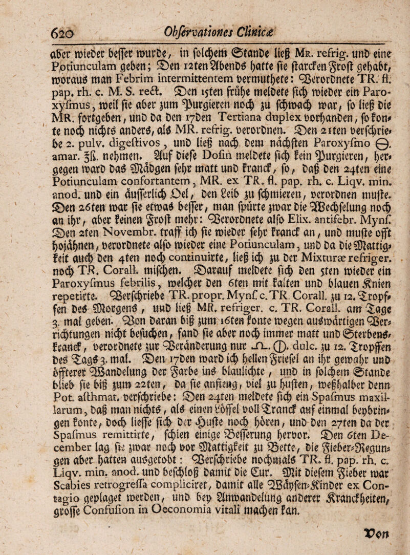 aber mieber befjet mürbe, in folgert» Stanbe ließ Me. refrig. unb eine Potiunculam geben; S)en i2ten2(benD« batte fie ffatcf en $ro)t gehabt/ morau« man Febrim intermittentem oermutbete: cßerorDnete TR. fl. pap. rh. c. M. S. re£t. ®cn ljfen frühe melbefe ficb mieber ein Paro- xyfmus, weil fie aber jum purgieren noch ju fcbmad) mar; fo ließ bie MR. fortgeben / unb Da ben i7Den Tertiana duplex oorbanDen, fo Eon» te noch nichts? anDer«, ai« MR. refrig. oerorbnert. £)en 2iten oerfdme» be 2. pulv. digeftivos , unD ließ nach Dem ndcbften Paroxyfmo @. amar. §ß. nehmen. c Stuf biefe Dofin meiDete ficb Eein purgieren, brr» gegen rnarD Da« SDtäbgen febr matt unD francf, fo, Daß Den 24frn eine Potiunculam confortantem, MR. ex TR. fl. pap. rh. c. Liqv. min. anod.unbein äußerlich Del, DenSeib ju furnieren, oerorbnen muffe. SDen zöten mar fie etma« befer/ man fpürte jmar bie3fBecbfe!ung noch an ihr/ aber feinen 'groß mehr: QSerorbnete alfo Elix. antifebr. Mynf S)en 2ten Novembr. traf id) fte mieber febr francf an, unD mufie off bojdbnen, oerorbnete alfo mieber eine Potiunculam, unD Da DieS&Iattig» feit auch Den 4fetl nocbcontinuirfe, ließ ich Jtt Der Mixturse refriger. nod) TR. Corall. mißten, ©atauf melbefe ficb Den jten mieber ein Paroxyfmus febrilis, melcber Den 6ten mit falten unD blauen Änien repetiefe. QJetfchriebe TR. propr. Mynf c.TR Corall. ;u 12. ‘stropf* fen De« borgen« , unD ließ MR. refriger. c. TR. Corall. «nt £age g. mal geben. 93on Daran biß jum löten fönte megen au«martigen QSer» rtcjjtungen nicht befuchen / fanb fie aber noch immer matt unD Sterben«» francf, oerorbnefe jur ffßeranDetung nur sl. Q. dulc. ;u 12. tropfen De« ‘Sag« 3. mal. S5ett i7ben marb ich bellen gciefe! an ißt gemaßr unb bffterer (3BanDelung Der garbe in« blanlicbte, unD in folgern StanDe blieb fie biß jutn 22m, Da fte anfteng, tiel ju buffen, meßbalber Denn Pot. afthmat. oerfdmiebo: SDen 24ten meiDete ficb einSpafmus maxil- krum, Daß man nicht« , at« einen Üoffel oollSrancf auf einmal bepbrin» gen fonte/ Doch liefe ffcb Der >£)uffe noch hören/ unD Den 27fen Da Der Spafmus remittitfe/ fehlen einige iöeßertmg beroor. ©en 6fen De- cember lag fte par noch oor SDiattigfeit ju SSeffe, Die gieber*Dlegun» gen aber batten au«gefobt: <*Berfcbrie6e nochmal« TR. fl. pap. rh. c. Liqv. min. anod. unD befchloß Damit Die Cur. SJlit Diefem lieber mar Scabies retrogrefla compliciref, Damit alle <3Bdpfcn-ÄinDer ex Con- tagio geplaget merDen, unD bep SlnrcanDclung anDerer francf beiten/ große Confufioa in Oeconomla vitali mad)en fan.