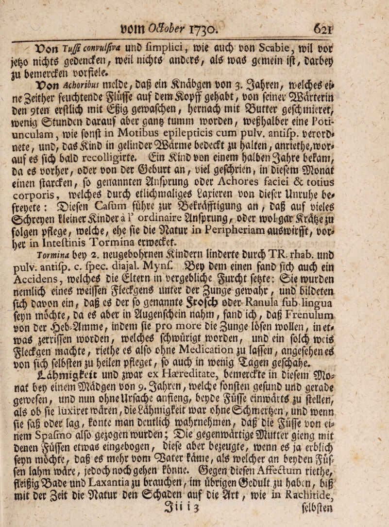 Pott Tuß convutßva unD limplici, mie aud) Don Scabie, mil t>0t jef$o nid)tß geDencfen, meilnichtß anDerß, alß »naß gemein i|t, Datbep ju bemerefen oorftele. Pon Attribut melbe, Dasein Ändbgen Don 3. Sauren, melcheßet» ne Setter feud>ten&e §lufife auf DemÄopff gehabt, Don feiner Wärterin Den 9fen erftlich mit Sgig gemäßen, hernach mit Söuffer gefdgnicref, mentg ©tunben Darauf aber gan& furnm morben, megfjalber eine Poti- unculam, mte fonfl in Motibus epilepticis cum pulv. antilp. Dererb« nete, unD, baß itatD in gelinDer(2Bdrme bebeeft ju galten, anriefhe,mor» auf eß jtch balD recolligirfe. Sin ÄinD Den einem falben 3ahre beFam, Da eß Dorier, oDer Don Der ©eburt an, Diel gefehrien, in Diefem SHonat «inen (landen, fo genannten Slnfprung oDer Achores faciei & totius corporis, melcheß Durch etlkhmaligeß datieren Don Diefer Unruhe be# frepete: ©tefen Cafum führe pur iöeFrdfftigung an, Dag auf Dieieß @d)repen Heiner ÄinDeraP ordinaireSinfprung, oDer mol gar .f rdpe ju folgen pflege, meldje, el)e fte Die Statut in Peripheriamaußrnitfff, por» l)er in Inteftinis Tormina etmecfef. Totmina bep 2. neugebofyrnen ÄinDern linDerfe Durd) TR. rhab. unb pulv. antifp. c. fpec. diajal. Mynf. Jöep Dem einen fanb fiel) auch ein Accidens, meld)cß Die ©fern in vergebliche §urd)t fepfe: ©ie mürben nemlich eineß meiffen $lecfgenß unter Der Bunge gemahr, unb bilbefen fi^ Daoon ein, Dag eß Der fo genannte ober Ranula fublingua fepn mochte, Da eß aber in Slugenfchein nahm, fanb id;, Dag Frenulum son Der |)eb»2lmme, inDem fte pro more Die Bunge lofen moHen, inet# maß jerriffen morben, melcheß fchmütigt morben, unb ein folch maß «glecfgen machte, rtetf>e eß alfo ohne Medication ju laffen, angefehen eß pon fidj felbjlen ju feilen pfleget, fo auch in menig ‘Jagen gefchahe. g.dbmtgteft unb jmar ex Haereditate, bemereffe in Diefem tSUo# nat bep einemSStdDgen Don 9. Bahren, melcfce fonflen gefunb urtb gerate gemefen, unb nun ohne Ut'fache anfteng, bepbe güjfe einmdtfß ju (teilen, alß ob fie luxiret mdren, Die £df>mtg?eit mar of>ne ©chmerfjcn, unb menn fte fa§ ober lag, Fonfe man Deutlich mahrneljmen, Dag Die pffe Don et» nem Spafino alfo gejogen mürben; £)ie gegenmdrtige fShiffer gieng mit Denen §üjfen efmaß eingebogen , Diefe aber bezeugte, menn eß ja erblich fepn mbchte, Dag eß mehr Dom <33ater Fdme, alß meidjer an bepben fen lahm mdre, jeDod> noch gehen Ebnne. ©egen Dicfen Affeftum viethe, fleigig^5aDe unb Laxantia ju brauchen, im übrigen ©ebulf ju haben, big mit Der Beit Die Statur Den ©chaben auf Die 5lrt, mie in Rachitide, 3 i i i 3 felbjlen