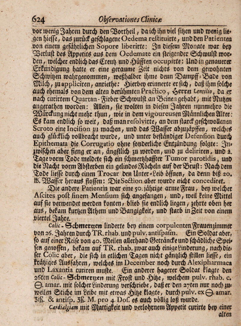 t>oc menig ^a^wti Durd) Den QSorfheil, Daichifmbtef fi|en unD menig lie? gen hteffe, Daß jurücf gefchlagene Oedema reftituirfe, unD Den Patienten hon einem gefdhrlidjjen Sopore libericte: 3n Diefem Monate mar bep QSerluft Deß Slppetitß auß Dem Oedemate ein fleigenDer ©djmulft moc* Den, melier enDltd) Daß £reuh unD pufften occupirte: UnD in genauerer (SrfunDigung hatte er eine geraume Seit niefctß bon Dem gewohnten ©chmihen mahrgetiommen, meghalber ihme Denn ©ampjf » iöaDe bon Sftiid), ju appliciren, anrief^e.* e 4)ierbep erinnetfe er ftch, Dag ihm folche auch efjemalß bon Dem alten berühmten Praftico, -^ettn umiiio, Da et nach curirfem Quartan - gieber ®d>rouift an deinen gehabt, mit 9?uhen angerafhen morDen: SlUein, fte molfen in Diefen 3al)rennunmel)ro Die QBurcfung nicht nteljt tfjun, mie in Dem vigoureusen s})iänn!id)en 2lte : €ß fam enbüd) fo meit, Dagmanrefolvirfe, an Dem ftarcf gefdjmollenen Scroto eine Incifion ju machen, unD Daß SfBaffer abjujdpjfen, melcheß auch glucflid) öoilbracht murDe, unD unter beflänDiger Defenfion Durch Epithemata Die Corrugatio ohne fenDerliche ©tfjünDung folgte: jmifchen aber fteng er an, dngfilich ju merDen, unD ju deliriren, unD ±. SagebormSoDe melDete ftch ein fchtnerhhajfter Tumor parotidis, unD Die9?acjjt »orm 2(bfierben ein gelinDeß SJlöcheln auf Der^Sruft: 9ia<h Dem SoDe liefle Durch einen Trocar Den Unterleib offnen. Da Denn big 20, Iß. <3BaflTec Ijecauß gojfen: ©ieSetlion aber murDe nicht concediref. ©ie anDere Patientin mar eine 50. jährige arme grau, bep welcher Afeites poft finem Menfium fich angefangen, unD, meil feine SOliffel auf fte oermenoet merDen fönten 1 biteb fte enDlich liegen, jehrte oben her auß, befam fufljenSltljem unD iöangigfeif, unD jfarb in Seit pon einem bierfei 3al)re. cohe. Sefettteetten linDerfe bep einem corpulenten grauenjimmet bon 26. fahren Durch TR. rhab. unD pulv. antifpalm. @n ©olDat aber, fo auf einer Steife bon 40. teilen aHerljanD ©etränef e unD fchaDltdje ©pei* fen genoffen, befam auf TR. rhab. jmar auch einige SinDerung, nach Die» fer^Colic aber, Die ftd) tn etlichen Sagen nicht gänhlidj füllen lieffe, ein fräfcigeß Slußfahren, melcheß im December noch Durd) Alexipharmaca unD Laxantia cuciren tttufle. ©n anDerer hagerer ©olDat flagte Den 2ßfen Colic- Scbmettjert mit groft unD <^)the, meinem pulv. rhab. c. 0.amar. mit folcherginDerung berfdjrtebe, Dag er Den 27ten nur noch ju« meilen ©tiche im Selbe mit etmaß «jjjlhe flagte, Durd)pulv.ex0.amar. 3iß. & antilp. 3ß. M. pro 4. Dof eß auch bhlüg log murDe. cardiaigiam mit SDlattigfeit unD berlohf uem Appetit curirfe bep einer alten