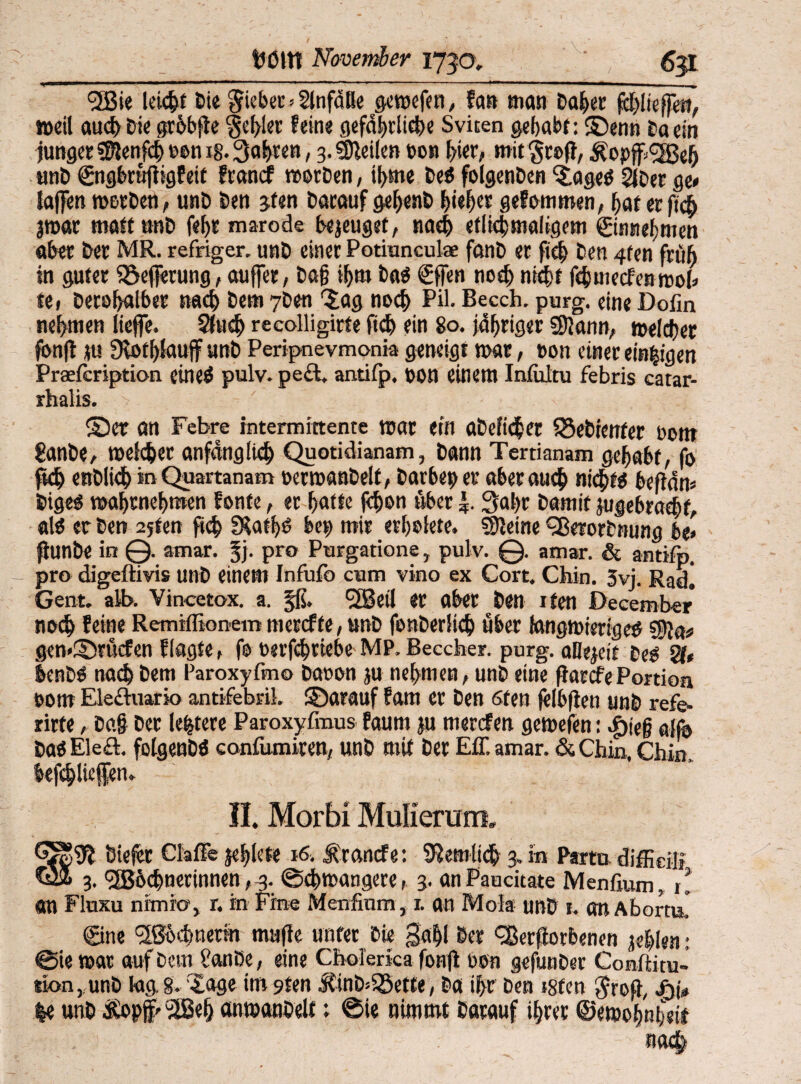 / •: • ' • ’ tJßltt November 1730. <3i3ie leicht Cie Sieber»Slnfätle aevx>efen, fern man Caber fölkffm, »»eil aud> Die grobfle 'geiler leine gefährliche Sviten gehabt: ®enn Ca ein junger SSlenfdj>tmn ig.3af)ren, 3. SDleilen t>on b/ier, mit Scßfl, Äopff><2Beb unC ©igbrufligfeit Irancf morDen, ii>me CeS folgenCen iageö 2lcer ge* laffen mcrCen, unC Cen jfen Darauf gef>enC hiebt* gelammen, bat er ficb jmar matt unC febr marode bezeuget, nach eflichmaligem ©ntiefmien aber Cer MR. refriger, unC einer Potmneulse fanC er ficb Cen 4ten früh in guter iöefierung, auffer, bafj ihm Das €ffen noch nicht febuiecfenmoi* te( Cerü[>alber nach Cem 7Cen lag noch Pil. Becch. purg. eine Dofln nebmen liejfe. 2fud) recolligirte ficb ein 80. jähriger SUann, meldjer fbnjt ju Olotblauff unC Peripnevmonia geneigt mar, non einer einigen Praefcription eineS pulv. pe£t, antifp. non einem Inflütu febris catar- 1 1 * ©er an Febre intermittente mar ein aDeficber SSeCrenter bom £anCe, melcber anfänglich Quotidianam, bann Tertianam gebabt, fo fkb enDlicb in Quartanam oerroanDelt , Carbep er aber auch nichts befiän* CigeS mabrnebmen fonte, er batte fchon über 3al)r Damit jugebracbf, als er Cen 25ten ftcb IKatbS bep mir erbülete. kleine ‘SßerorCnung be» ftunbe in @. amar. §j. pro Purgatione, pulv. @. amar. & antifp. pro digeffivis unC einem Infufo cum vino ex Cort. Chin. 5vj. Rad! Gent. alb. Vincetox. a. jß. 'SSeil er aber Cen Ifen December nach leine Remtflionem mereffe, unC fonCerlicb über tongmieriges tyflat gemDrücfen Ilagte, fo rerfebtiebe MP. Beccher. purg. allezeit Des 21» benCS nach Cem Paroxyfmo Cöoon ju nehmen, unC eine fiarcfePortion t>om Elechiario antifebril, ©arauf lara er Cen 6ten felbjien unC refe- rirte, Da§ Der (entere Paroxyfmus faum ju merefen gemeien: ^ieg ajfo CaSEleÄ. fßlgenCS confumiren, unC mit Der Eff. amar. &Chin, Chin, befchliefen. II. Morbi Mulierum. Ötefer Claffe jeblete 16. Ärancfe: 92emlt<b 3. in P»to difficiü Q» 3. <2Böehnerinnen, 3. ©cbmangere, 3. anPaucitate Menfium, il an Fluxu nimio, r. in Fine Menfium, 1. an Mola unC 1. Ott AbortuJ ©ne ^Bbchnerin mafte unter Cie gab! Der Verdorbenen jeblen: ©ie mar auf Ccm i'anDe, eine Cholerka fonfl oon gefunCer Conftitu- sk>n, unC kig, 8. läge im 9fen J?inC>58ette, Ca ihr Cen isten $rofl, jyj*, K unC &opf'l2Beh anmanOelf; @ie nimmt Darauf ihrer ©emobnheit