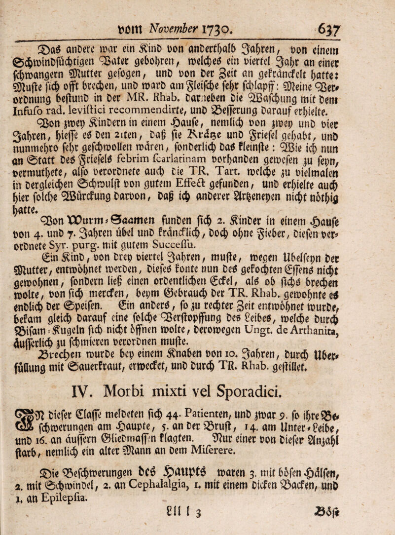 2Da$ anbere war ein Äind bon anderthalb fahren, bon einem S$windfüchtigen 93ater geboten, welches ein bierfei Qahr an einer fchwangern Butter gefogen, unb bon Der Seit an gefcdncfelt hatte: 3ffuffe [ich offt brechen, unD warb am gleifche fege ffblapff: Steine eßer* Ordnung befiunb in ber MR. Rhab. barneben Die 'SBafcgttng mit ben» Infüfo rad. leviftici recommendirte, unb iöefferung bnrauf erhielte. cßon jwep hindern in einem £aufe, nemlich non jwep nnb hier fahren, hi# ^ Den 2ltm> Dag f‘e &f<tee unb griefel gehabt, unb nunmehro fef>r geffhroollen waren, fonderltch ba$ fleinffe: <2Bie ich ntut an (Statt des §riefelö febrim fcarlatinam borganden gewefen ju fepn, termuthete, alfo berechnete auch Die TR. Tart. welche ju bielmalen in dergiei#n Scgwulff bon gutem Effect gefunben, unb erhielte auch hier folche <2Bürcfung barbon, Dag ich anderer 2lr|enepen nicht nöthifl hatte. - eßen Wurm*©aamen fanden ftch 2. Binder in einem .fbaufe bon 4. unb 7. fahren übel unb frdncflich, hoch ohne lieber, biefen ber* ordnete Syr. purg. mit gutem Succeflu. ©nÄinb, bon drep biertel fahren, muffe, wegen Ubelfepn ber ejRutter, entwöhnet werben, biefeb fönte nun beö gefönten©fens nicht gewöhnen, fondern lieg einen ordentlichen gcfel, als ob ffegs brechen wolte, bon ftch merefen, bepm ©ebraueg ber TR. Rhab. gewohnte e$ endlich Oer Speifen. ©n anders, fo ju rechter Seit entwöhnet wurde, befam gleich darauf eine folche Q3erffopffung pc8 Peibeö, welche durch S5ifam-kugeln ftch nicht offnen wolte, derowegen Ungt, de Arthanita, äufferltcg ju fchmieren berechnen muffe. 25recl?en wurde bep einem Knaben bon 10. fahren, durch Uber* füllung mit ©auerfraut, erweefet, unb Durch TR. Rhab. geffillet. IV. Morbi mixti vel Sporadici. GSSffi biefer ©affe meldeten ftd> 44. Patienten, unb jwar 5. fo igceSBe* Ö5 fchwerungen am Raupte, 5- an ber föruff, 14. am Unter *8eibe, unb 16. an duffem ©liebmaffn flagfen. 9?ur einer bon biefer Slnjagl ffatb, netnlich ein alter SSftann an dem Miferere. S)ie fSefcgwerungen t(o .JpiUiptS waren 3. mit bbfen Ralfen, a. mit Schwindel, 2. an Cephaialgia, 1. mit einem biefen föaefen, unD j, an Epilepfia. V