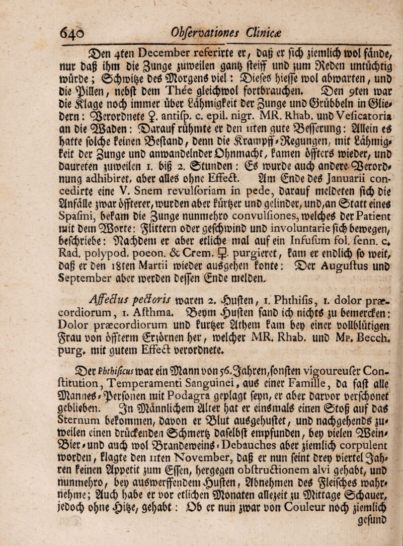 ■**■“ —— ■ •• « »'•■■* '■!'11 .itiiwi ©en 4fen December referirte et, Dag et ftd» yemlidj wol fanDe, nut Dag ü)tn Die 3unge juroeilen gaufc flciff uni) }um Dieben untüchtig würbe; ©4>tpi($e Deg «Dlotgeng Diel: ©iefeö f)iejfe wol abwatfen, unD Die ^tHen, tiebfl Dem Thee glei<$wol fortbraueben. ©en 9ten war Die Älage noch irnmet übet l!df»migf eit Der gunge unD ©rübbeln in ©lie* Dem: QJetorDnete J. antifp. c. epil. nigr. MR. Rhab. unD Veficatoria an Die <5BaDen: ©arauf rühmte et Den uten gute SBefferung: 2Wein eg {»affe fbldje feinen SSeftanD, Denn Die ^tampff» Stegungen, mit Sahnig« feit Der Sunge unD anwanDelnDetOhnmacbt, famen bfftetg wieDer, unD Dautefen juweilen 1. big 2. ©funben: würbe auch anDere ^BerorD» nung adhibiret, abet aUeO ohne Effeft. 21 m <2nDe De6 Januarii con- cedirte eine V. Snem revulforiam in pede, Darauf melDefen ficb Die 2{nfd!le jroatbffterer, würben abet furzet unDgelinDer, unD,an ©faffeineö Spafmi, bef am Die ßunge nunmebro convuifiones, welcheg Der Patient mit Dem'SBorfe: klittern ober gefebwinb unD involuntarie ftdb bewegen, befcbtie&e: Sta^Dem er aber etliche mal auf ein Infufum fbl. fenn. c. Rad. polypod. poeon. & Crem. J. purgieret, fam et enblidj fo weif. Dag et Den i8fen Martii wieDer auggel»en fonte: ©et Auguftus unD September abet werben Deffen ©iDe melben, Affeäus peäoris waren 2, 4buflen, 1. Phthifis, 1. dolor prae- cordiorum, 1. Aflhma, 33epm <£»ujten fanD ic{) nicbtg ju bemetcfen: Dolor prsecordiorum unD furzet 2ltl»em fam bep einet PoHblütigen grau pon offferm ©ttbrnen f»er, welker MR. Rhab. unD Mp. Becch. purg, mit gutem Effect perorDnete. ©et ththificusxsox ein 33tann pon 56.,3af»ren,fonften vigoureufer Con. ftitution, Temperament! Sanguinei, auö einet Familie, Da fafl alle SJlanneg^etfonen mit Podagra geplagt fepn, er abet DatPot Perfcbonet geblieben. 3n s0ldnnli$em 2lltet gat er eingmalg einen ©tog auf Dag Sternum befommen, Daoon er Sölut auggebuftet, unD nacbgebenDg ju< weilen einen DtücfenDen ©d)met(s Dafelbfl empfunDen, bet; otelen <2Bein< 33ier*unD auch mol iötanberoettig. Debauches abet jtemltd» corpulent worben, flagte Den uten November, Dag et nun feint brep Piettelgab» ren feinen äppetit jum gffett, bergegen obftruftionem alvi gehabt, unD nunmebto, bep augroerffenDem .fpuffen, Slbnegmen Deg gleifcbeg wahr» neunte; 21 ud) f>abe et Pot etlichen Monaten aOejeit }u Mittage © (bauet, jeboeb ohne Sefoabt: Ob et nun jwar pon Couleur noch aiemlicb gcfunD