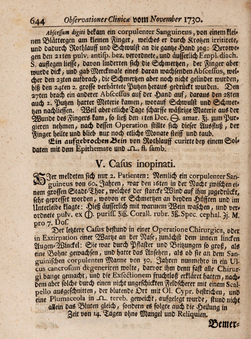 Abfcejfum digiti befattt ein corpulenter Sanguineus, pon eitlem flei* nen SSldftergen am fletnen ginget, weicheb er Durch traben irrititete, unD DaDurch fRothlaujf unD Schwuig an Die gatthe .ftanb jog: ©erowe* gen Den 2iten pulv. antifp. bez. »erorDnete, unD äußerlich Ernpl. diach. S. außegen ließe, Daeon linDerten ftch Die ©c&merfcen, Der Ringer aber würbe Dicf, unD gabSSferefmafe eineb Daran wachfenDen AbfcefTus, wef» eher Den 23ten aufbrach, Die©chmerfjen aber noch nicht gelinDer wutDen, big Den 24fen 2. grojfe »erhärtete $»uben beraub geDrücft würben, ©ew 27ten brach ein anDerer Abfceflus auf Der föanD auf. Daraub Den 28ten auch 2* ^>uhen b«fter lieferte famen, worauf ©cbwulß unD (Schmer* t$en nacbließen. 5ßei! aber etliche'Jage fcharjfe wäßrige Materie aub Der GjßunDe Deb ftingerb Eam , fo lieg Den itenDec. 0. amar. Ji- jum^Mir* gieren nehmen, nach öeffen Operation füllte ftch Diefer Säubßuß, Der §inger heilte unD blieb nur noch etliche Sionate fteiff unD taub. tEirt aufgebroebett ZScin t>on Ülotbfauff curirte bep einem @ol« Daten mit Dem Epithemate unD il.. ß- famb. V. Caius inopinati. ^er metDeten geh nur 2. Patienten; betulich ein corpulenterSan- - - guineus non 60. fahren, war Den töten in Der Stacht jwifepen ei* nem großen ©taDt^bot , meiebeb Der ftarefe StßinD auf ihm jugeDrucft, (ihr geprefiet worDen, rootwn et Schmetten an bepDen pufften unD im Unferleibe flagte; #ieg äußerlich mit warmem 02Bein wafchen, unD »er* orDnete pulv. ex (J). puriff 3iß. Corail. rubr. 3ß. Spec. cephal. )j. M. pro 7. Doß 1... . ©er letztere Cafus begunb in einer Operatione Chirurgica, ober in Extirpation einer ‘üßarbe an Der 9?afe, junäcbß Dem innern Itncfen tfugem'Jßtocfel: ©ie war Durch ^ßager unD Q3eifsungen fo groß, alb eine iöohne gemachfen, unD hatte Dab Slnfehen, alb ob ge an Dem San¬ guinischen corpulenten Marine oon 50. fahren nunmehto in ein Ul¬ cus cancrofum degeneriren Wolfe, Dartwr ihm Denn faft alle Chirur- gi bange gemacht, unD Die Exfcclionem frud>tlog erflärefhatten, nach* Dem aber folcße Durch einen nicht ungefchicften §e(Dftherer mit einem Scal- pello aubgefchnitten, Der btufenDe Ort mit Ol. Cypr. begrichen, unD eine Plutnaceofo in -Tl. tereb. geweicht, aufgelegt wurDe, gunDnicht allein Dab bluten gleich, fonDem eb folgte auch Die Teilung in Seit oon 14. ^agen ohne COlangel unD Reliquien. SBcMt*