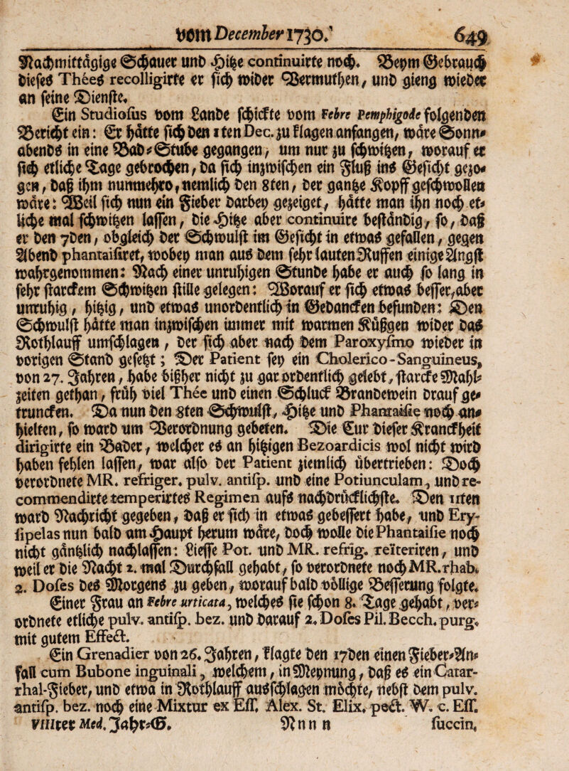 _ Witt Decmber 1730;_649 SRachmiftdgige ©«hauet unt dpihe conrinuirte noh. SSepm ©ebrauh tiefe« Thee« recolligirfi er pd) witer Qiermuthen, unt gieng njicDcc an feine ©ienpe, ©in Studiolus Dom gante fcfcicFtc oom fein vemphigoie folgenbett 93eriht ein: 0c hätte fickten itenDec.ju Elagenanfangen, wäre©omt» abent« in eine $öaD*©fube gegangen ■, umtuit ju fhwiben, woraufee ph etliche ©tge gebroden, Da pd) tnjwifhen ein §tug in« ©epd)t gejo* gen, tag ihm numncf>ro,nemlid)Den 8fen, Der ganfce ^opffgefhwoHeu »drei <3Beil ftd) nun ein lieber Darbet) gejeiget, hätte man ihn nochet» liebe mal fc&wthen taffen, Die^tbe aber continuite bepänbig, fo, tag er ten yben, obgleich Der ©c&muip im ©epht in etwa« gefallen, gegen Slbent phantaifiref, toobep man au« Dem fef>t JautenSPujfen einige ängft waljtgenommen: 9?a<h einer unruhigen ©tunte habe er auch fo lang in fehr parefem ©hmifjen piUe gelegen: Vorauf er ph etwa« befler,abec unruhig / hib<3 t unt etwa« unortentlich in ©etanefen befunten: ©ett ©chmulp hätte man injroifchen immer mit warmen $?fifjgen witer Da« SKothlauf umfchlagen, Der ph aber nach Dem Paroxyfmo mietet in »origen ©tant gefetjt; ©er Patient fep ein Cholerico - Sanguineus, »on 27. fahren, habe bifher nicht }u garortenflich gelebt, parefe fSJtaht» jeiten gethan, püh »iel Thee unt einen ©dpuef ®rantemein Drauf ge* trunefen. ©a nun Den sten ©hwulp, 4)ib« «nt Phantasie noch an« hielten, fo wart um ^ßerortnung gebeten, ©e ©ut tiefer Ärancfheit dirigirfe ein Q3ater, welcher e« an hingen Bezoardicis wol nicht WirD haben fehlen lajfen, war alfo Der Patient peinlich übertrieben: ©o«h »erortnetC MR. refriger. pulv. antifp. unt eine Potiunculam, untre- commendirte temperirfe« Regimen auf« nadjtrßcflidjpe. ©en irten wart Nachricht gegeben, tag er pd) in etwa« gebelfert habe, unt Ery- lipelas nun halt am^aupt herum wäre, Doch wolle btePhantaifie noch nicht ganblich nadpaffen : Siefie Pot. untMR. refrig. reiteriren , unt weil er Die 9toh* i. mal ©urhfaU gehabt , fo »erortnefe no<hMR.rJiab, 2. Dofes te« Sföotgen« ju geben, worauf baltobDige SSeffetung folgte. 0iner §tau an febre unicata, wel<he« pe Phon 8. ©age gehabt, »er* ortnete etliche pulv. antilp. bez. unt Darauf 2. Dofes Pil. Becch. purg, mit gutem EfFeft. ©in Grenadier oonas. fahren, flagte Den i7ten einen $ieber»2(n* fall cum Bubone inguinali, welchem, inSftepming, tag e« ein Gatar- rbal-$ieber, unt etwa in fPothlaujf au«fdjlagen m&hte, nebp Dem pulv. antifp. bez. noch eine Mixtur ex Eff, Alex. St. Elix, pe£t, W. c. Eff. nutet Med,3a1?t*<B. SPnn n fuccin,