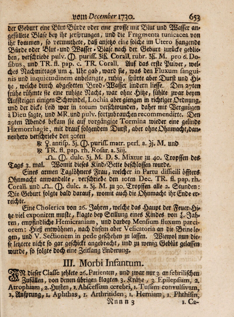 Cor ©eburt eine SöiubSöütbe ober eine groffe 1111t $5lut unb SEBaflTet an» gefüUete SÖiafe bet» *hr jerfprungen, unb Die Fragmenta tunicacea pon it)r femmen, fo oecmuthete, ba§ anje^o eine foicpe im Utero hangenbe «gürbe ober i£lut>unb 2ßaf]ec»SMafe nach Der ©eburt jutücfe geblie* ben, perfdjriebe pulv. 0. purifT. 3iß. Corall. rubr. 3ß. M. pro 6. Do- fibus, unb TR. fl. pap. c. TR. Corall. $iuf ba$ etfle ^iiioer, wei» cheb Nachmittage um 4. Uhr gab, warb fte, waö ben Fluxum fangui- nis unb inquiemdinem önbelangte, ruhig, fpürte aber Surft unb $i* he, weiche btttd) abgefoften Q3rob* Raffet linbern liefe. Sen 27fen frühe rühmte fte eine ruhige Nacht/ war ohne #ihe, fühlte jwar bepm Sfuffteigen einigen ©chwinbei, Lochia abergiengen in richtiger Otbnung, unb ber bicfe Selb war in totum oetfchwunben, baher mit ^Bergnügen äDieufagfe, unb MR.unb pulv. fortjubrauchenrecommendirtc. Sen 29ten Sibenbe befam fte auf potgdngige Tormina wieber eine geiinbe Hsemorrhagie, mit btauf folgenbem Surft, aber ohneOhnma<ht,ban» nenh^ro wtfchriebe ben 3ofen I?t 2- antifp. 3}. 0. purifiT matr. perl. a. )j. M. unb TR. fl. pap. rh, Rofar. a.3iij. .TL. 0. dulc. 3). M. D. S. Mixtur jU 40. Stopfen be£ t^age 3. mal '2ßomit biefee Äin&iSefte befchloffen würbe. ©nee armen Saglofvnere 'grau, weicher in Partu difficill öftere Ohnmacht anwanbelte» oetfcbtiebe ben ioten Dec. TR. fl. pap. rh.- Corall. unb sl. 0. dulc. a. 5j. M. ju 30. tropfen alle 2. @tunbcn: S5ie ©eburt folgte baib barauf, womit auch bie Ohnmacht ihr ©tbe er» reifte. Sine Cholerica pon 26. fahren ,wef<he bae ^»aupt ber Jeuer-Jbt» he PteE exponiren mufte, flagte bep Stillung eines Ämbeö pon 3«h* ren, empflnbliche Hemicraniam, unb butbep Menfium fluxum parci- oremt .f)ie§ entwöhnen, nach btefem aber Veficatoria an bie SSeinele» gen, unb V. Se&Lonem in pede gefcheben jn lafen. ^Biewot nun bie» fe leptere nichtfo gar gefchieft angebracht, nnb jn wenig ©ebiüf getafen würbe, fo folgte hoch eine äeWang Üinberung. IIL Morbi Infantum. Q|N bieferCIafle jefjfete 26.Patienten, unb jwar nur3 anfebrilifchen gufaUen, pon betten übrigen flagfen 3. Äräfee, 3. Epilepfiam, 2. Atrophiam, 2.Stuften, i.Abtcefium cerebri, 1.Tullim convulfivam. 1,Stnfprung, 1, Aphthas, 1. Arthritiden,, r. Herniam, 1, Phthifirt, Nnn n 3 ' ‘ 1. Ca-