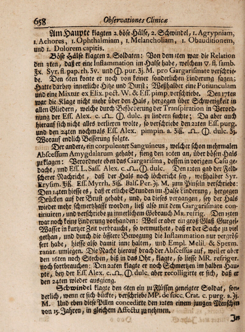 Obferoamnes Climcte §5S §(tn ©dliptC flagten 2. böfe $d!fe, 2. @<h»inDe(, 1. Agrypniam, i.Achores, 1. Ophthalmiam, 1. Melancholiam, 1. Obauditionem, unD 1. Dolorem capitis. .Söfe 3>4lfe flagten 2. ©olbaten: f8on Dem den »ar Die Relation Den 3 ten, Dag er eine Inflammation im ^)aife habe, welchem V- fl. famb. Jx. Syr.fl.pap.rh.3v. unD ®. pur. 3j. M. pro Gargarifmate »erfcbne« be. Sen 6ten fonte ec nod) »on feiner fonDerlichen SinDerung fagen; «gjatte Darbet) innerliche >£>ihe unD ©urf; <2ße§halbet' eine Potiunculam unD eine Mixtur ex Elix. peft. W. & Eff pimp. »erfchriebe. ©en i-jtm war Die Älage nicht mehr über Den «fjald, heegegen über ©d)»erigfeit in allen ©lieDern, reelle Durch SSefbrberung Der Tranfpiration inCßerocD# nung Der Eff. Alex. c. jl. ®. dulc. }ti linDern fuchse; ©a aber auch hierauf fich nicht alles) »edieren »ölte, foüerfdjriebe Den22fen Effpurg. tmb Den 24ten nodjmalö Eff. Alex, pimpin. a. 3iß. -TL. ®. dulc. 3j. ejßotauf enDUdj iöeferung folgte. 2DecanDete,eincorpulenterSanguineus, »eichet fchon mehr malen Äbfceffum Amygdalarum gehabt, fteng Den ioten an, über befen £)a!ö tu flögen: QSerorDnefe eben Dab Gargarifma, Defen in »origem Cafu ge# Dad)t, unD Eff L.Saff Alex. c.Jl-.Q.dulc. ©ennten gabDer§elD» fiterer Nachricht, Dag Der d>alo noch ihchericht fet>, »egljalber Syr. Erylim. §iß. EffMyrrh, 3iß. Baff. Per. )j. M. jum^Mnfein »erfd)riebe: ©en J4ten biefe eö, Dag et etliche ©funDen im «fpalfeSinDerung, hergegen Etüden auf Der iSrufl gehabt, unD, Da Diefeä »ergangen, fei) Der .paff »ieDer mehr fdjmerbhaft »orDen, lieg alfo mit Dem Gargarifmate con- tkmiren , unD »erfchriebe ju innerlichem ©ebraud) Mr. refrig. ©en tsten »ar noch feine ginDetung »orhanDen: heiler aber eingrogtsiag ©urgeh effiaffer in f ut|er Seit »erbraucht, fo »ermuthete, Dag er Der ©ache ju »ie! gethan, unD Durch Die bftere föemegung Die Inflammation nur »ergref fett höbe, fjieffc alfo Damit inne halten, unD Empl. Melil. & Sperm. ranar. umlegen. ©ie^iacht hierauf brach Der Abfceffus auf, »eil er aber Den i6ten nod) ©techen, big in Dab Ohr, flagte, fo liefe MR. refriger. nodj fortbraueben: ©en 22ten flagte er noch ©chmerhen im halben *£>au# pte, bet) t>«r Eff Alex, c. jl. ®. dulc. aber recolligirte er ftd), Dag er Sen 24ten »ieDer audgieng. @cbn?inbel flagte Den 6ten ein tu Stufen geneigter ©olDaf, fon» Sertich 1 wenn er fid> büefte, »erfchriebe MP. de fucc. Crat. c. purg. a. )j. M. UnD eben Diefe Rillen concedirte Den i2ten einem jungen fDlenfch«» wn 15. Sahren , in gleichem Affeauju nehmen, 3»