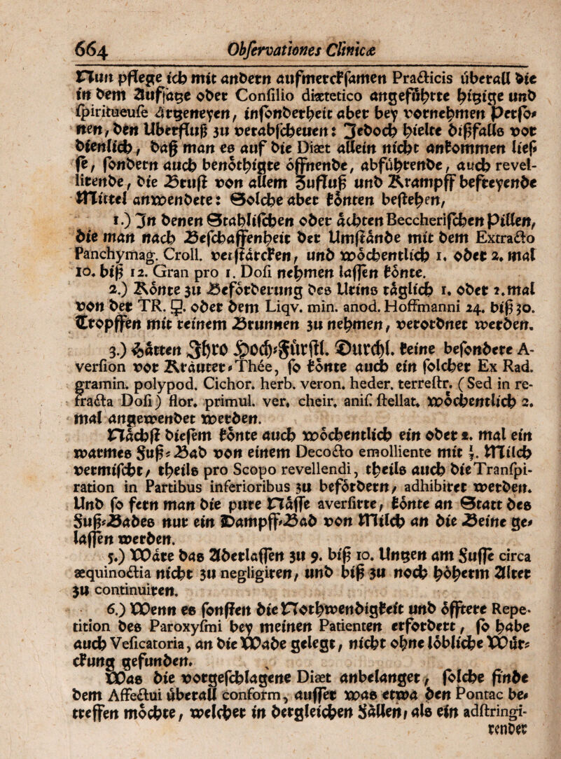 Huit pflege ich mit anbetn aufmetcf famen Pra&icis überall bie trt &em 3ufjäge ober Confilio dicetetico angeführte hü?ige unb ipiritueufe 4tgeneyen, infonberheit aber bey vornehmen perfo» nen, Pen Überflug ju verabfeheuen: 3ebod? hielte befalle vor bienlich, baff man ee auf bie Diaet allein nicht antommen lief» fe, fonbetn auch benötigte öffnenbe, abführenbe, auchrevel- lirenbe, bie .Scufi von allem 3ufTu£ unb Krampff befreyenbe UTittel antvenbete: Solche aber fönten begehen, 1. ) 3n benen Stabltfchen ober achten Beccherifchcn Pillen, bie man nach Kefcbaffenheit bet Umftände mit bem Extrafto Panchymag. Croll. vetftörefen, unb wöchentlich 1. ober 2. mal io. bip 12. Gran pro 1. Dofi nehmen taffen tonte. 2. ) Könte 31t JSeforberung beo Urino täglich 1. ober 2.mal von bet TR. 5. ober bem Liqv. min. anod. Hoffmanni 24. big 50, lEropffen mit reinem -örunnen 3u nehmen, verotbnet werben. 3. ) Jütten ©UCd)(. feine befonbere A- verfion vor Krautet »Thee, fo tonte auch ein folchet Ex Rad. gramin. polypod, Cichor. herb, veron. heder. terreftr. ( Sed in re- fraöta Dofi) flor. primul. ver, cheir. anifi ftellat, wöchentlich 2. mal angewenbet werben. Hachf? biefem tonte auch wöchentlich ein ober *. mal ein warmes Sug« Kab von einem Decofto emolliente mit |. milch vetmifcht, theilo pro Scopo revellendi, theilo auch bieTranfpi- ration in Partibus inferioribus 3U beförbetn, adhibiret werben. Unb fo fetn man bie pure CTäjfe averfirte, tönte an 0tatt bee Sug»Äabeo nur ein IDampff-öab von milch an bie Seine ge» taffen werben. 5. ) XXtate bao 3bertaffen 3U 9. biff 10. Ungen am Suffe circa aequinoötia nicht 3U negligiren, unb big 3« noch höh*tm alter 3U continuiren. 6. ) Wenn ec fonfiett bietTothwenbigfeit unb öfftete Repe¬ tition bec Paroxylmi bey meinen Patienten erforbert, fo habe auch Veficatoria, an bie Wabe gelegt, nicht ohne löbliche TOür» ctung gefunben. XPac bie votgefchlagene Diaet anbelanget, folche ftn&e bem Affeftui überall conform, auffet wae etwa Pen Pontac be* treffen möchte, weichet in begleichen Süllen »als ein adftringi- rcnDec