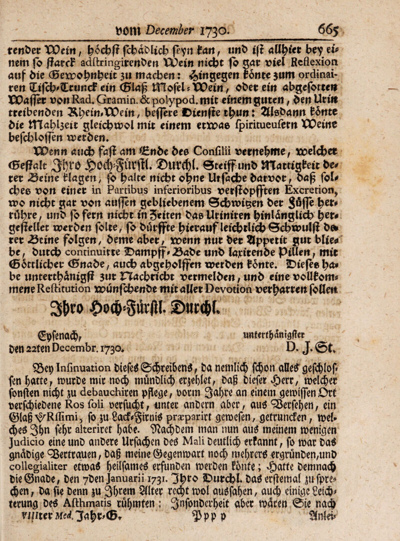 - Wöltl December 1730._65$ tenber Wein, h^chf? jchdblich fvn ?An t »mb »ff aUh»‘«r bey ei# nem jo jintcF adftringitenben Wein nicht jb gat »iel Reflexion auf die ©etoohnheit 3U machen: hingegen tonte 3um ordinai- ren lijcb'Ucunc? ein ©lap Wlofel 5 Wein, ober ein abgefotte» Wajjet »ott Rad. Gramin. & polypod. mit einem guten, Öen Utiie tteibenöen Ä’petn.Wein, beflere Dienfte thun i ZUeöann Ednte die JTtabljeit gleichwol mit einem etxoae fpiritueufem Weine befcbloffen werben. Wenn auch fafi am <£nöe dee Confilii »etnebme, speiche* ©effalt 3{)t'0 £>0d)'SÖVjfl. ©Utd)(. ©teiff unb J^Tattigfeit de* tet Seine Wagen, jo halte nicht ohne Utjache öatoot, baf fol» chee von einet in Partibus inferioribus »erfiopfjten Excretion, wo nicht gat von aujfen gebliebenem Schmißen bet $öffe het* röhre, unb jo fetn nicht in Seiten bae Urim'teit hinlänglich her» gejiellet werben jblte, jo bärfjfte hierauf leichrlich ©chwuifi be* tet .Seine folgen, beme aber, wenn nut bet Appetit gut blte» be, butch continuitte sDampff» Sude unb lastende Pillen, mit (Bottliehet- ©nabe, auch abgeholffen werben tonte. SDiefee ha» be imtertbänigfi jut nach riebt vermelben, unb eine »olifcom# mene Reftitution xüünfchenbe mit aller Devotion »erharren follett «Ooch’SurlM. ©pfenach, »»tmhcEnigjler b«n 22ten Decembr. 1730. D. J. @f. $5ep Infinuation biejeS ©Treibens, ba nemltch fchott alles gefchlof» fett fade, würbe mir noch münblict) erjehlet, ba§ btefer foerr, welcher fonften nicht ju debauchiren pflege, norm Qahce an einem gewiffenOrt nerfchiebene Ros foli oerfucht, unter anbern aber, aus ^Jerfehen, ein @la§ ^Riflmi, fo ju Sacfr'girnis praeparirt gewefen, gefrunefen, wel» <ä>eö 3hn feht alteriret habe, ^a^bem man nun aus meinem wenigen Judicio eine unb anbere Urfachen Des Mali beutltdh erfannf, fo war Da$ gnabige Vertrauen, baj? meine ©egenwart noch nteljietS ergrunben,unb collegialiter etwas hdlfameS erfunben werben fonfe; «patte Demnach Die ©nabe, ben yben Januarii 1731.3hrc> iDurcbl. bas erftemal jufpre* chen, ba fte benn ju 3h«m Sllter recht wol auSfaljen, auch einige Setdh» terung Des Afthmatis rühmten; Snfonberheit aber wdren ©ie na# nutet^>PPP SJnlei>