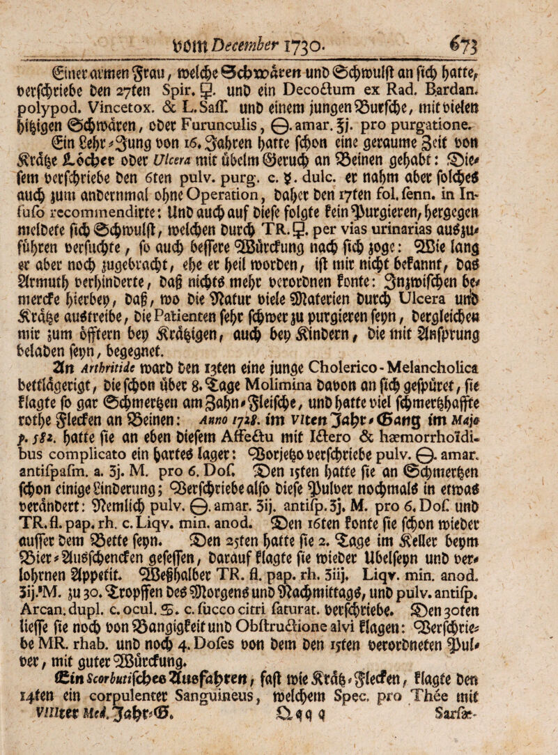 WmDecember 1730. rsjfaMMWW»'—*»» -ii—. .. »' —1 ■ ■'■■!■■■*—WWWBWr«i ■' Sinn’ armen §rau, weldje 0cfcj»atett unD ©cgwulg an ftcg gaffe, »erfcgtiebe Den 27fen Spir. §. unö ein Decoßum ex Rad. Rardan. polypod. Vincetox. & L.SafT. unD einem jungen 93utfcge, mitoidett liegen ©cgwdten, oDet Furunculis, ©amar.fj. pro purgatione. ©n £egt *3ung non 16, jagten ijatte fcRon eine geraume Seit non $rdge flöcbec oDer Utcera mit übelm ©erucg an deinen gehabt: ©ie< fern »erfcgriebe Den 6ten pulv. purg. c. 5. dulc. et nafjm ater folege« aucg jum anDetnmal ogne Operation, Dager Den i7fen fol. fenn. in In* fufo recommendirte: UnD «ucg auf Diefe folgte P ein^Rutgieren, f)ergegcn mdDefe ftd) ©cgwulg, melden Durd) TR.g. per vias urinarias au«ju* führen »erfucgfe, fo auch beflere ‘^Büvcfung nacg fug joge: 9ßie lang er aber noch jugebra<$t, ege er f>etl worben, ijt mir nicgt bePannf, Da« Slrmutg »erginDerte, Dag nicgt« megt »erorDnen Ponte: 3nj»ifc^en bi* mercfe gerben, Dag, wo Die tRafur »iele SOlaterien Dutcg Ulcera utib Ätdge au« treibe, Die Patienten fegt ferner ju purgieren fep, Dergleichen mir jum offfern bep ^rdgigen, auch bet) ÄinDern, Die mit Slnfprung bdaDen fepn, begegnet. Zn Arthritiit warD Den I3ten eine junge Cholerico-Melancholie« beffldgerigt, Die fefjon über 8.€age Molimina Dänen an fug gefpuret, ge flagte fo gar ©egmergen amSagn^leifcge, unD hatte niel ffgmetggajfte rofge Slecfen an SSeinen: Anno ijkg. im viten”3a\}t><Ban$ im Maie f. j#*. gatte ge an eben Diefem Affeöu mit Iftero & haemorrholdi- bus complicato ein garte« läget: ^orjego »erfcgriebe pulv. ©. amar. antifpafm. a. 3j. M. pro 6. Dof, ©en ijfen gatte ge an ©egmergen fegon einige SinDerung; CRerggriebealfo Diefe Aulner nocgmal« in etwa« OetdnDetf: 9?emlicg pulv. ©.amar. 3ij. antifp. 3j. M. pro 6.D0C unD TR.fl. pap. rh. c. Liqv. min. anod. ©en i6fen Ponte ge fegon wieDer äuget Dem iöette fepn. ©en 25ten gatte ge 2. ©age im Heller bepm SSier*2lu«fcgencf en gefegen, Darauf Plagte fie wieDer Ubelfepn unD »er¬ logenen Sippefit. SÖJeggalber TR. fl. pap. rh. 5iij. Liqv. min. anod. 3ij.'M. ju 30. ©ropffen De« borgen« unD $acgmittag«, unD pulv. antifp. Arcan.dupl. c. ocul. S. c. fucco citri faturat. Detfcgtiebe. ©en 30fen Hege ge noeg noniöangigPeitunD Obftruäione alvi Plagen: ‘SBerfcgtie* be MR. rhab. unD noeg 4. Dofes non Dem Den ijfen nerorDnefen ?Bul- »et, mit guter 3Bürcfung. tSinscorbuttfekeeUmfaßten, fag wieÄrdg*$lecfen, Plagte Den i4fen ein corpulenter Sanguineus, weldgem Spec. pro Thee mit vuitetMti.'Jagr<(0. g Sarfäe-