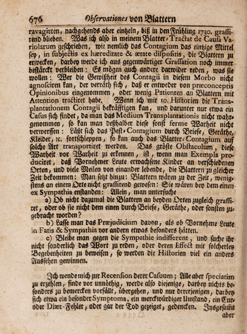 $76 Obferoationes Mn ravagirten, nacbgebenbö aber einzeln, big in Den Srübling 1730. graffi- renb blieben. *3Ba$ ich alfo in meinem ^Matter ? Traflat de Caufi Va¬ riolarum getrieben, töte nemlich baö Contagium Dao einzige Mittel fep, in fiibjeftis ex hsereditate & serate difpofiris, Die flattern JU «werfen, barbep werbe ich auö gegenwärtiger Gradation noch immer bef ärrft Derbleiben: €$ mögen auch anbere barwiber «eben, waö de wollen: <2Ber Die ©ewißbesf DeO Contagii in Diefem Morbo nicht agnofeiren fan, Der oertäth fid>, Dag er entweber oon praconceptis Opinionibus eingenommen , ober wenig Patienten an flattern mir Attention traflicef ^abe. *2Benn ich mit 10. Hiftorien Die Trans- plantationem Contagii bekräftigen fan, unD Darunter nur etwa ein Cafus ftnbet, Da man Dao Medium Transplantationis nicht wahr» genommen, fo fan man Deßhalber Diefe fonf ferme *3Barbeit nicht bewerfen : 8ä§t fiel) Daö 4^e(l* Contagium burd> Briefe, ©eräthe, Kleiber, jc. fortfchleppen, jo fan auch Da$ SBlatter» Contagium auf folche 2lrt transportiref werben. ©a$ grofee Obftaculum, Diefe <2garl>eit bor “üßarbeit ju erfennen, ift, wenn man Exempla pro- duciret, Dag Vornehmer 2eute erwachfene ÄinDer an perfchiebeneo Orten, unD »ieleSteilen pon einanber lebenbe, Die©latfern jugleicher Seit bekommen: Stan fefef hinju: flattern wären ju Der Seit, wenig, peng an einem Orte nicht graffirenD gewefen: ©ie wären bep Dem einen ex Sympathia enfanben: SHIetn, man unterfuche a) Ob nicht Dajumal Die Sölatfern an bepDen Orten jugleich graffi- ret, ober ob fie nicht Dem einen Durchliefe, ©eräthe, ober fonften m gebracht worben ? b) Safe man Daö Prsejudicium baoon, alö ob ^Bornehme geute ki Fatis & Sympathia por onbem efwaO befonberö hätten. > c) SBleibe man gegen Die Sympathie indifferent, unD fuebe ihr nicht fonDerlich Datf *3Bort ju reben, ober Deren Effeff mit folcheriep Gegebenheiten ju beweifen, fo werben Die Hiftorien Piel ein anbers 2lu#fehen gewinnen. 3<h wenbe mich Jur Recenfion Derer Cafuum; 2lBe aber fpedatim I« etje&len, fmbe Por unnötig, werbe alfo Diejenige, Darbep nichts be» fbnbers ju bemerrfen porfädt, ubergehen, unD nur Dcrcrjenigen, Darbep ftdh etwa ein befonberSymptoma, ein merefwörbiger UtnfTanD, ein€ur. ©Der Diast-gehlet, oDer gar Der ^oD geaeiget, gebenrfen. QnSgefamt aber