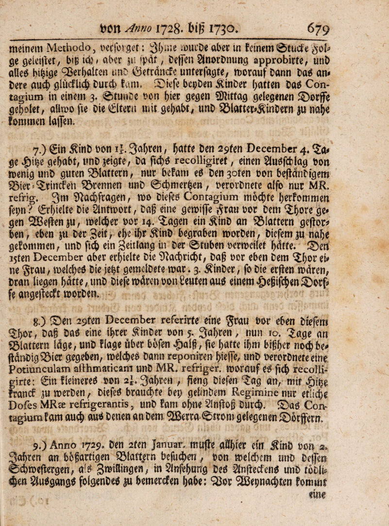 meinem Methodo, bedinget: ßlßie wurDe aber tn feinem ©tuefe $ol» ge geiei|ier, biß iöj * ober ju ’paf, Deffen SinorDming approbirfe, unD alles bibige Verhalten unt ©etrdnefe unterfagte, worauf Dann Das an» Dete auch glüeflich Ducct> fam. ©tefe bepDen Ä in Der Ratten Das Con- tagium in einem 3. ©tunte bon f)ier gegen «Dlittag gelegenen ©orffe ge^olef, aliwofie Die Eltern mit gehabt, unD 58latter»£inDern p nah« fomtnen lafien, 7.) ©n ÄinD bon i|. fahren, hätte Den ä^ten December 4. Ja» ge gehabt, tmD jeigte, Da fietjö recolligiret, einen Süusfcblag Port wenig unD guten flattern, nur befam es Den 3ofen ton befidntigem «Biet>Jrincfen trennen unD ©dnnerhen, berorDnete alfo nur MR. refrig. Qm Nachfragen, mo tiefes Contagium mochte herfommen fepn ? ©hielte Die Slntwort, Dag eine gewtffe $tau bot Dem Jhote ge* gen SBefienju, welcher bor 14. Jagen ein ÄinD an ^Blattern geftor# ben, eben p Der Seit, ehe thront begraben Worten, tiefem p nahe gefommen, unD fich ein Seitlang in Der ©fuben berweilet hatte, ©en ijten December aber erhielte Die Nachricht, Dag bor eben Dem Jf>or ei» ne grau, welches Die jefet gemelDete war. 3. Ämter, fo Die erflen waren, Dran liegen hafte, unD tiefe wdren bon Leuten aus einem ^efifchen©orf» fe angejieeft Worten. §.) ©en 29ten December referirfe eine $rau bor eben tiefem Jhor, Dag Das eine ihrer ÄinDer bon 5. Qahren, nun 10. 'Jage an «Blattern läge, unD flage über bhfen $a!g, fte hatte ihm bifher nochbe# pdnDigiBier gegeben, welches Dann reponiren hiefie, unD berorDnete eine Potiunculam afthmaticam unD MR, refriger. worauf eS fich recoili- girte: ©n fleinereS »on af, Qahren , fieng Diefen Jag an, mit $i$» fron cf ju werten, DiefeS brauchte bep getinbem Regimine nur etliche Dofes MRee refrigerantis, unD fam ohne Sinfiog Durch. ©aS Con- lagiom fam auch aus Denen an Dem QBerra^trom gelegenen ©hrfern, 9,) Anno 1729, Den 2fen Januar, muffe aöljiec ein ÄtnD bon 2. Qahren an bhgarfigen 58latt„etn befugen, bon welchem tmD Deffw ©chwefiergen, als gwiBingen, in 2lnfef>asig Des Staftecfens unD toDli* #cn Ausgangs folgenDes §u bemerefen hohe: 98or <2ßepnach£en fomwf