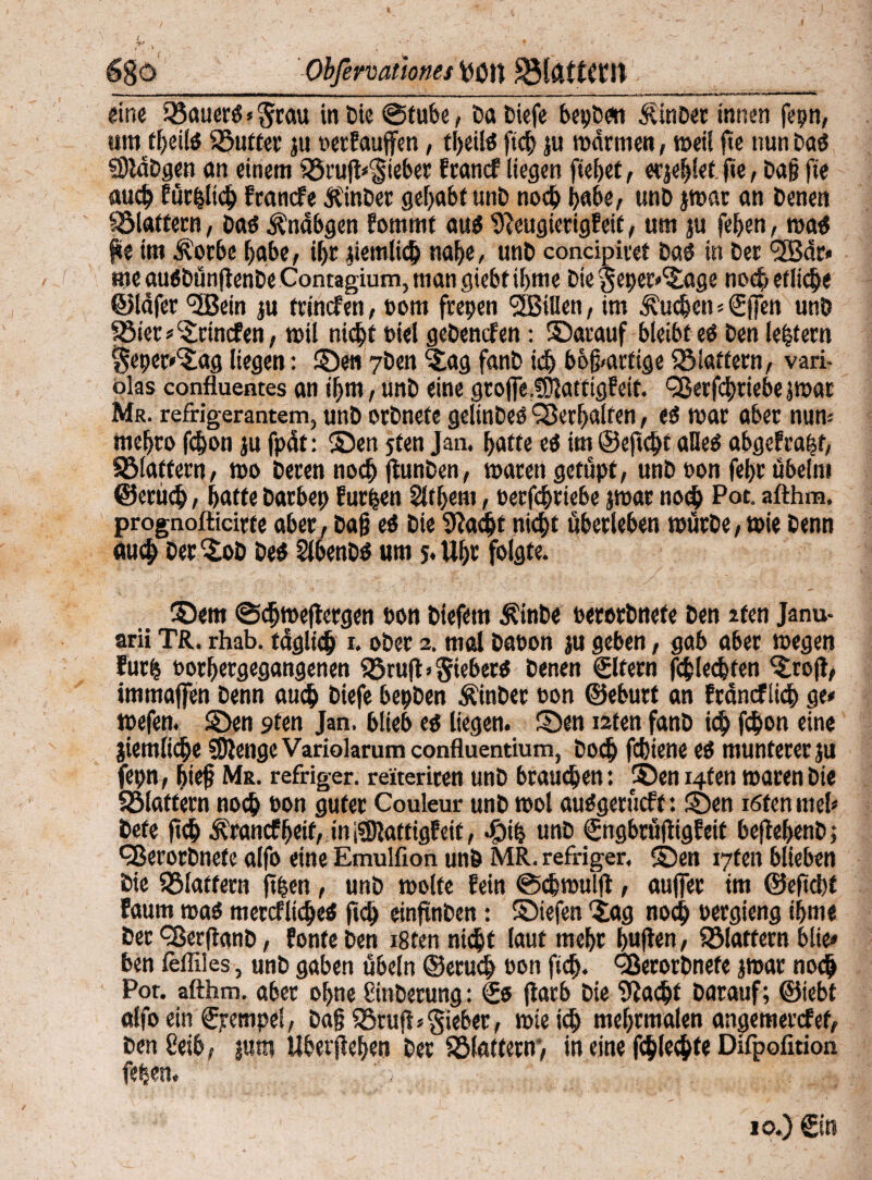 6go Obfermionej fcori SM&ttCClt «ine Sßauer# * Stau in Cie ©tube, Da tiefe bepben ÄinDer innen fepn, um tbeilö Söutter ju tetPauffen, tljciiö ftef) ju matmen, meil fte nun Da# SIldDgen an einem $8rug<Sieber Erancf liegen fielet, erjeblet fie, Dag fie auch Pürpltch Pcancfe Ämter gehabt unD noch habe, unD jmar an Denen ^Blattern, Da# Ändbgen Eommt au# 9?eugietigPeif, um ju feben, ma# ge im Äotbe habe, if>r jiemli<h nabe, unD concipitet Da# in Der <2ßdr» me au#DünfienDe Contagium, man giebt ibme Die Seper^age noch etliche ©lafer <3Bein ju trinefen, com freien SLBiUen, im Sueben=(5|Jen unö Söiet*c£rincfen, mil nicht t>iel gebenden: ©arauf bleibt e# Den leptern Seper'^ag liegen: ©en 7ben <£ag fanD ich bösartige flattern, vari- olas confluentes an ihm, unD eine gtop-fKatfigPeif. ^8etfd)riebe jmar Mr. refrigerantem, unD orDnefe gelinDe# Verhalten, e# mar aber nun; mebro fd)on ju fpät: ©en jfett Jan. batte e# im ©eftd» alle# abge?ra|t, SMaffern, rno Deren noch (lunDen, marengetüpt, unD ton febr Übeln» ©erüih, batte Darbet) furzen Slfbem, terfebtiebe jmar no<h Pot. afthm. prognofticirte aber, Dag e# Die 9?adjt nicht überleben mürbe, »ie Denn auch Der©>D De# SKbenD# um s< Ul)t folgte. ©em ©djmejtergen ton Diefern Äinbe terorDnefe Den 2ten Janu- arii TR. rhab. täglich i. ober 2. mal Daton ju geben, gab aber »egen Eurfj torbergegangenen QSrufb Sieber# Denen ©fern fcblecbten ©:oft, immaflTen Denn auch Diefe bepDen ÄinDer ton ©eburt an fräncflicb ge* mefen. ©en s>ten Jan. blieb e# liegen, ©en i2ten fanD ich f$on eine jiemltcbe ?Dlenge Variolarum confluentium, Doch febiene e# munterer ju fepn, bieg Mr. refriger. reiteriren unD brauchen: ©en i4ten ttaren Die Sölaffern noch ton guter Couleur unD mol au#gerucff: ©en i6fen mel* bete ftch Ärancf beit, in $)latttgf eit, cg)ip unD (SngbrüjtigEeif beftebenD; <3ßerorDnefe alfo eine Emulfion unö MR. refriger. ©en i7fen blieben Die flattern (tpen, unD molte Eein ©cbmulg, aufiet im ©efid)t Eaum ma# mercfliche# ftch cinfutDen: ©iefen *iag noch tergieng ibme Der dßerflanD, Ponte Den i8ten nicht laut mehr buften, flattern blie* ben fefliles, unD gaben Übeln ©eruch ton ftch. TerorDnefe jmar noch Por. afthm. aber ohne SinDerung: €# jlarb Die flacht Darauf; ©iebt alfo ein ©empel, Dag SSruff* gieber, mietch mebrmalen angemerefef, Den ßeib, jum Ubergeben Der Sölattern*, in eine fchlechfe Difpofition feben.