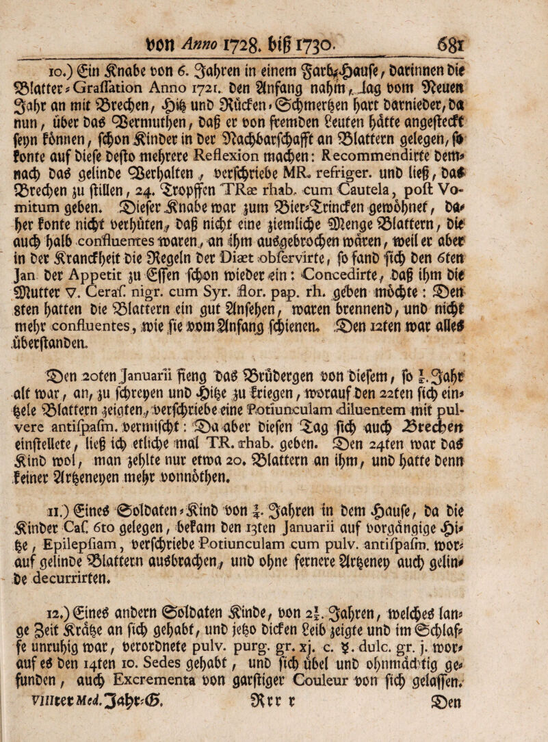 xo.) ©n Änabe ton 6. Sauren in einem §arb^aufe, Darinnen Die 5Blatfer»Graflation Anno 1721. Den Anfang nahm ,iag bom Plenen 3aht an mit förechen, unD Slücfen > @chmerhen hart Darniebet,D« nun, über Dab dßermufhen, Dag er ton ftemDen teufen hatte angeflecft fepn fbnnen, f$on ÄinDer in Der Sladjbarfchafft an klaftern gelegen, f» fönte auf Diefe Dejto mehrere Reflexion machen: Recommendirte Dem» nach Dab gelinDe Verhalten,, berfchriebe MR. refriger. unD lief?, Da* Sßredjen ju füllen, 24. ©opffen TR® rliab, cum Cautela, poft Vo¬ rn itum geben. ©iefer jlnabe mar jum 58ter»©incfen gerobljnef, Da» her fönte nicht bethüten, Dag nicht eine jiemliche SDlenge ^Blattern, Die and» halb confluentes waren, an 4(jm aubgebrodjen waren, weil er aber in Der Ärancf l;eit Die Siegeln Der Diaet obfervirte, fo fanD ftd) Den 6ten Jan Der Appetit ju ©fen fdon roteDer ein: Concedirte, Dag ihm Die Stuftet V. Cerafl nigr. cum Syr. flor. pap. rh. geben mochte : ©ett 8ten garten Die flattern ein gut Slnfehen, waten brennenD, unD nicht mel)r confluentes, wie fie »omSlnfang fchtenen. ©en i2ten war alles übetftanben. ©en soten Januarii fieng Dab tBrüDergen ton tiefem, fo l. 3af)t alt war, an, ju fchrcpen unD Jöifje ju friegen, worauf Den 22ten ftd) ein» hele flattern geigten,, berfchriebe eine 'Rotiun.culam .diluentem mit pul¬ vere antifpafm, betmifcht: ©aaber Diefen ©ag ftd) auch «Btecben etnfMete, lieg ich etliche mal TR.rhab. geben, ©en 24fen war Da* ÄinD wol, man jefjlte nur etwa 20. flattern an ihm, unD hatte Denn feiner Slrhenepen mehr tonnothen. xi.) ©ncb ©blDafen»ÄinD ton |. fahren in Dem .fjaufe, Da Die hinter CaC 6to gelegen, befam Den i3ten Januarii auf borgcingige ^)i» he, Epilepfiam, berfhciebe Potiunculam cum pulv. antifpafm. wor« auf gelinDe ^Blattern aubbrachen,, unD ohne fernere Sichenet; auch gelin» De decurrirten. 12,)©neö anDetn ©olDaten $inbe, bon 2|. fahren, weidheb lan» ge Seit Ärähe an ftch gehabt, unD jeho Diefen teib jeigfe unD im ©d)laf» fe unruhig war, berorDnete pulv. purg. gr. xj. c. 5. dulc. gr. j. wor» auf eb Den i4ten 10. Sedes gehabt, unD ftch übel unD ohnmächtig ge» funDen, auch Excrementa bon garfltger Couleur bon fid) gelajfen. ratet Slrr r ©en