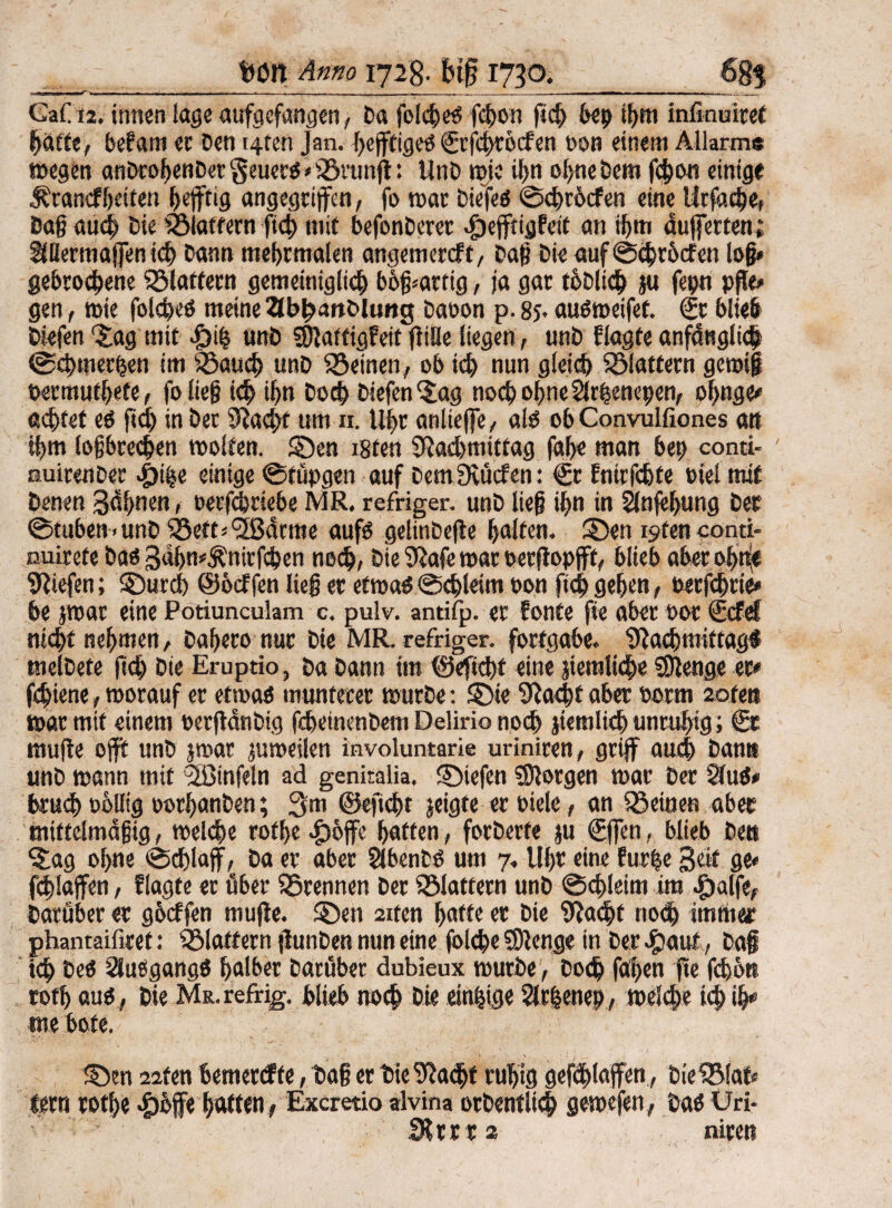 GaC 12. innen läge aufgefangen, Da folcheb f<hon geh bep ihm infinmref baffe, befam ec Den t4ten Jan. f>cfftigeö Srfchröcfen oon einem Allarm« »egen anDcofjenDer geuerb * iötung: UnD wie ihn ohne Dem |'4>on einige Ärancf heften h#ig angegriffen, fo war Dtefeb ©chrdcfen eine Urfache, Daß auch Die iSlaffern fid) mit befonDerer ^jejftigfeit an if>tn dufferten; SfBermajfen icb Dann mehrmalen angemereft, Dag Die auf ©chrhcfen log* gebrochene SSlaffecn gemeiniglich b6g*artig, ja gar tbDlid) ju fepn pfle» gen, wie folcheb meine 2Jbh<mDlung Daoon p. 85. aubroeifet. Sr blieb Diefen'Jag mit $ih unD SNattigfeit gille liegen, unD flagte anfänglich @«hmerhen im iöaud) unD feinen, ob ich nun gleich flattern gewiß oermufhete, fo lieg ich ihn Doch Diefenjag noch ohneSlrhenepen, einige* achtet eb fid) in Der Nad>f um n. Uhr anlteffe , alb ob Convulfiones att tf>m logbrechen weiten. SDen i8fen Nachmittag fahe man bet) conti- nuirenDer «£)ibe einige ©tüpgen auf DemNücfen: Sr Enirfchfe biel mit Denen Sahnen, öerfebriebe MR. refriger. unD lieg ihn in Slnfehung Der ©tubett-unD iöett='2Bdrme aufb gelinDege halten. 35en iyten conti- nuirete Dab SdlpÄnirfchen noch, Die Nafe mar »ergopjft, blieb aber ohne Niefen; J)urd) ©öeffen lieg ec efroab©chleim oon fich gehen, oetfehrie* he par eine Potiunculam c. pulv. antifp. er fönte fie aber not Scfef nicht nehmen, Dahero nur Die MR. refriger. forfgabe. Nachmittag# melDete geh Die Eruptio, Da Dann im ©egdg eine jiemliche Nlenge er* fchiene, worauf er etwab munterer wurDe: £Me Nacht aber norm aofeit war mit einem oergdnDig fchcinenDem Delirio noch jiemlich unruhig; Sc muge oft unD par jumeilen involuntarie uriniren, griff auch Dam* unD wann mit 2ßinfeln ad genitalia. ©iefen Jorgen war Der §(ub* beuch oblltg oorhanDen; 3m ©eftcht jeigte er Piele, an ^Seinen aber miftelmdgig, welche rothe |)6ffe hatten, forDerte ju Sffen, blieb De« Jag ohne ©chlajf, Da er aber SlbenDb um 7« Uhr eine für he Sät ge* fdgajfen, flagte er über SSrennen Der flattern unD ©<hleim im cSpalfe, Darüber er gheffen niuge. J)en 2iten hafte er Die Nacht noch immer phanraifiref: klaftern gunDen nun eine folche Sftenge in Der #auf, Dag ich Deb Slubgangb halber Darüber dubieux wurDe, Doch fahen fee fd)6tt roth aub, Die M&.refrig. blieb noch Die einige Slrhenep, welche ich ih* me bofe. 22ten bemereffe, Dag er Die Nacht ruhig gefdhlajfen , Die^faf* fern rothe 4)&ff« haften, Excretio srlvina orDentlich gewefen, Dab Uri* Stccrs niten